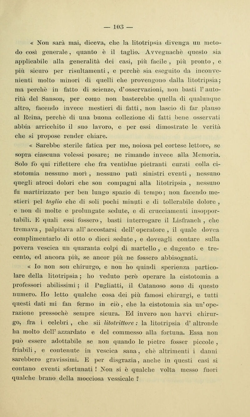« Non sarà mai, diceva, che la litotripsia divenga un meto- do così generale, quanto è il taglio. Avvegnaché questo sia applicabile alla generalità dei casi, piti facile , piti pronto, e pili sicuro per risultamenti, e perchè sia eseguito da inconve- nienti molto minori di quelli che provengono dalla litotripsia; ma perchè in fatto di scienze, d'osservazioni, non basti 1' auto- rità del Sanson, per come non basterebbe quella di qualunque altro, facendo invece mestieri di fatti, non lascio di far plauso al Reina, perchè di una buona collezione di fatti bene osservati abbia arricchito il suo lavoro, e per essi dimostrate le verità che si propose render chiare. « Sarebbe sterile fatica per me, noiosa pel cortese lettore, se sopra ciascuna volessi posare; ne rimando invece alla Memoria. Solo fò qui riflettere che fra ventidue pietranti curati colla ci- stotomia nessuno morì , nessuno patì sinistri eventi , nessuno quegli atroci dolori che son compagni alla litotripsia , nessuno fu martirizzato per ben lungo spazio di tempo ; non facendo me- stieri pel taglio che di soli pochi minuti e di tollerabile dolore , e non di molte e prolungate sedute, e di crucciamenti insoppor- tabili. E quali essi fossero, basti interrogare il Lisfranch , che tremava, palpitava all' accostarsi dell' operatore , il quale dovea complimentarlo di otto o dieci sedute, e doveagli contare sulla povera vescica un quaranta colpi di martello, e dugento e tre- cento, ed ancora più, se ancor più ne fossero abbisognati. « Io non son chirurgo, e non ho quindi sperienza partico- lare della litotrij)sia ; ho veduto però operare la cistotomia a professori abilissimi ; il Pugliatti, il Catanoso sono di questo numero. Ho letto qualche cosa dei più famosi chirurgi, e tutti questi dati mi fan fermo in ciò , che la cistotomia sia un' ope- razione pressoché sempre sicura. Ed invero non havvi chirur- go, fra i celebri , che sii Utotrittore : la litotripsia d' altronde ha molto dell' azzardato e del commesso alla fortuna. Essa non può essere adottabile se non quando le pietre fosser piccole , friabili, e contenute in vescica sana, che altrimenti i danni sarebbero gravissimi. E per disgrazia, anche in questi casi si contano eventi sfortunati ! Non si è qualche volta messo fuori qualche brano della mocciosa vessicale ?