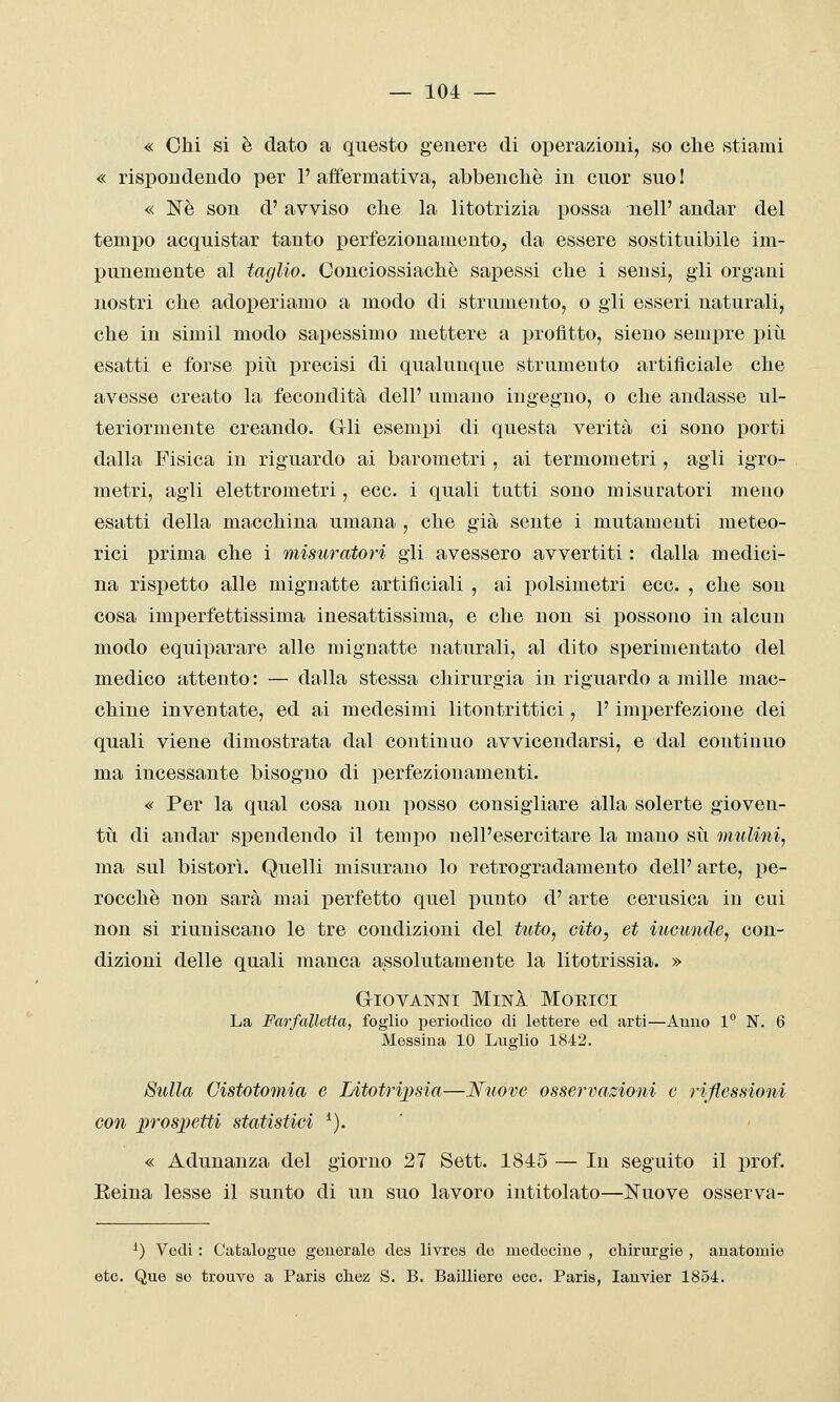« Chi si è dato a questo genere di operazioni, so che stiami « rispondendo per 1' affermativa, abbenchè in cuor suo ! « Né son d'avviso che la litotrizia possa nell' andar del tempo acquistar tanto perfezionamentOj da essere sostituibile im- punemente al taglio. Conciossiachè sapessi che i sensi, gli organi nostri che adoperiamo a modo di strumento, o gli esseri naturali, che in simil modo sapessimo mettere a profitto, sieuo sempre più esatti e forse piti precisi di qualunque strumento artificiale che avesse creato la fecondità dell' umano ingegno, o che andasse ul- teriormente creando. Gli esempi di questa verità ci sono porti dalla Fisica in riguardo ai barometri, ai termometri, agli igro- metri, agli elettrometri, ecc. i quali tatti sono misuratori meno esatti della macchina umana , che già sente i mutamenti meteo- rici prima che i misuratori gli avessero avvertiti : dalla medici- na rispetto alle mignatte artificiali , ai polsimetri ecc. , che son cosa imperfettissima inesattissima, e che non si possono in alcun modo equiparare alle mignatte naturali, al dito sperimentato del medico attento: — dalla stessa chirurgia in riguardo a mille mac- chine inventate, ed ai medesimi litontrittici, l'imperfezione dei quali viene dimostrata dal continuo avvicendarsi, e dal continuo ma incessante bisogno di perfezionamenti. « Per la qual cosa non posso consigliare alla solerte gioven- tìi di andar spendendo il tempo nell'esercitare la mano sii mulini, ma sul bistorì. Quelli misurano lo retrogradamento dell' arte, pe- rocché non sarà mai x>erfetto quel punto d' arte cerusica in cui non si riuniscano le tre condizioni del tuto, cito, et iucunde, con- dizioni delle quali manca assolutamente la litotrissia. » Giovanni MinI Morici La Farfalletta, foglio periodico di lettere ed arti—Amio 1° N. 6 Messina 10 Luglio 1842. Sulla Cistotomia e Litotripsia—Nuove osservazioni e riflessioni con prospetti statistici *). ' « Adunanza del giorno 27 Sett. 1845 — In seguito il prof. Eeina lesse il sunto di un suo lavoro intitolato—Nuove osserva- ^) Vedi : Catalogne generale dea livrea de medeciue , chirurgie , anatomie etc. Que se trouve a Paris cliez S. B. Bailliere ecc. Paris, lanyier 1854.