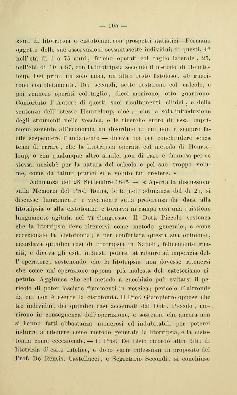 zioni di litotripsia e cistotoiiua, con prospetti statistici—Formano oggetto delle sue osservazioni sessantasette individui; di questi, 42 nell'età di 1 a 75 anni, furono operati col taglio laterale, 25, nell'età di 10 a 87, con la litotripsia secondo il metodo di Heurte- loup. Dei primi un solo morì, un altro restò fistoloso , 40 guari- rono completamente. Dei secondi, sette restarono col calcolo, e poi vennero operati col taglio, dieci morirono, otto guarirono. Confortato 1' Autore di questi suoi risultamenti clinici , e della sentenza dell' istesso Heurteloup, cioè ;—clie la sola introduzione degli strumenti nella vescica, e le ricerche entro di essa impri- mono sovente all'economia un disordine di cui non è sempre fa- cile sospendere 1' andamento — diceva poi per concliiudere senza tema di errare, che la litotripsia operata col metodo di Henrte- loup, 0 con qualunque altro simile, non di raro è dannosa per se stessa, anzicliè per la natura del calcolo e pel suo troppo volu- me, come da taluni pratici si è voluto far credere. » Adunanza del 28 Settembre 1845 — « Aperta la discussione sulla Memoria del Prof. Reina, letta .nelP adunanza del dì 27, si discusse lungamente e vivamente sulla i^refereuza da darsi alla litotripsia o alla cistotomia, e tornava in campo così una quistione lungamente agitata nel vi Congresso. Il Dott. Piccolo sostenea che la litotripsia deve ritenersi come metodo generale , e come eccezionale la cistotomia ; e per confortare questa sua opinione , ricordava quindici casi di litotrij)sia in Napoli, felicemente gua- riti, e diceva gli esiti infausti potersi attribuire ad imperizia del- l' operatore, sostenendo che la litotripsia non dovesse ritenersi che come un' operazione appena più molesta del cateterismo ri- petuto. Aggiunse che col metodo a cucchiaio può evitarsi il pe- ricolo di poter lasciare frammenti in vescica; pericolo d'altronde da cui non è esente la cistotomia. Il Prof. Giampietro oppose che tre individui, dei quindici casi accennati dal Dott. Piccolo , mo- rirono in conseguenza dell'operazione, e sostenne che ancora non si hanno fatti abbastanza numerosi ed indubitabili per poterci indurre a ritenere come metodo generale la litotripsia, e la cisto- tomia come eccezionale. — Il Prof. De Lisio ricordò altri fatti di litotrizia d' esito infelice, e dopo varie riflessioni in proposito del Prof. De Eensis, Castellacci, e Segretario Secondi, si couchiuse