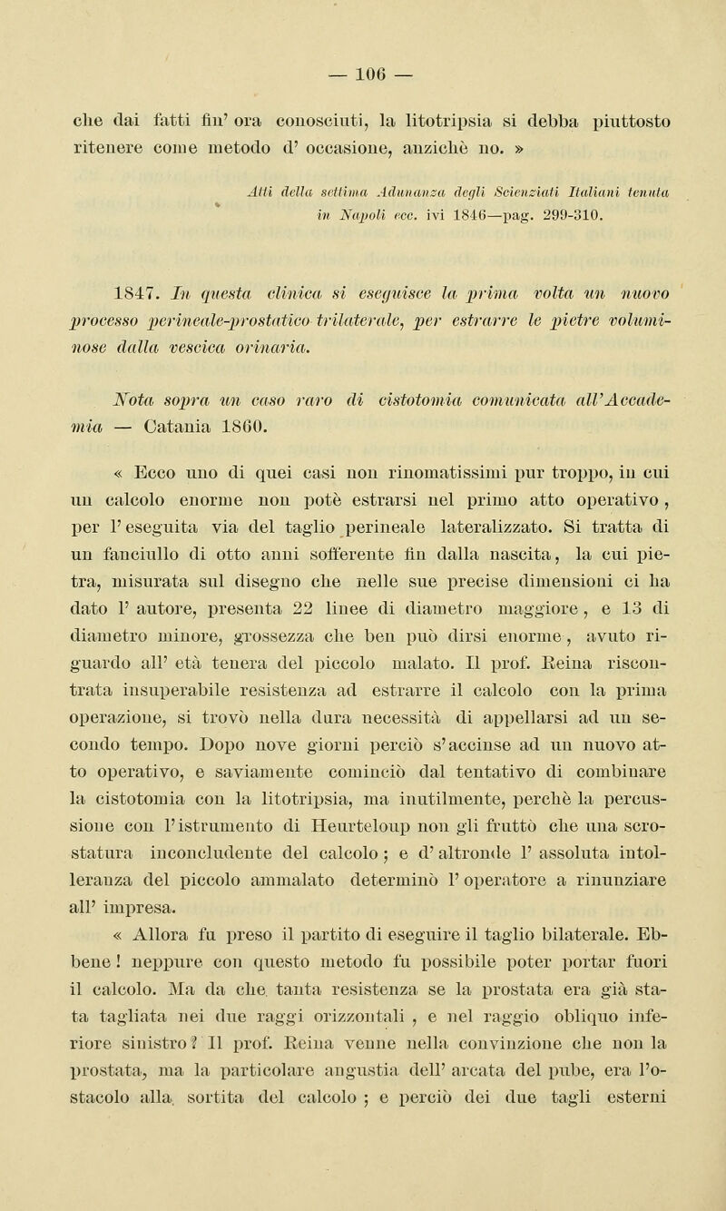 che dai fatti fìu' ora conosciuti, la litotripsia si debba piuttosto ritenere come metodo d' occasione, auzioliè no. » Aiti della settima Adunanza degli Scienziati Italiani tenuta in Napoli ecc. ivi 1846—pag. 299-310. 1847. In questa clinica si esegidsce la prima volta un nuovo ])rocesso perineale-irrostatico trilaterale, per estrarre le pietre volumi- nose dalla vescica orinaria. Wota sopra un caso raro di cistotomia comunicata all'Accade- mia — Catania 1860. « Ecco uno di quei casi non rinomatissimi pur troppo, in cui un calcolo enorme non potè estrarsi nel primo atto operativo, per l'eseguita via del taglio perineale lateralizzato. Si tratta di un fanciullo di otto anni sofferente fin dalla nascita, la cui pie- tra, misurata sul diseguo che nelle sue precise dimensioni ci ha dato V autore, presenta 22 linee di diametro maggiore , e 13 di diametro minore, grossezza che ben può dirsi enorme, avuto ri- guardo all' età tenera del piccolo malato. Il prof. Eeina riscon- trata insuperabile resistenza ad estrarre il calcolo con la prima operazione, si trovò nella dura necessità di appellarsi ad un se- condo tempo. Dopo nove giorni perciò s'accinse ad un nuovo at- to operativo, e saviamente cominciò dal tentativo di combinare la cistotomia con la litotrijjsia, ma inutilmente, iDerchè la percus- sione con l'istrumento di Heurteloup non gli fruttò che una scro- statura inconcludente del calcolo ', e d'altronde 1' assoluta intol- leranza del piccolo ammalato determinò 1' operatore a rinunziare all' impresa. « Allora fu preso il partito di eseguire il taglio bilaterale. Eb- bene ! neppure con questo metodo fu possibile poter portar fuori il calcolo. Ma da che, tanta resistenza se la prostata era già sta- ta tagliata nei due raggi orizzontali , e nel raggio obliquo infe- riore sinistro ? Il prof. Reina venne nella convinzione che non la prostata^ ma la particolare angustia dell' arcata del pube, era l'o- stacolo alla, sortita del calcolo ; e perciò dei due tagli esterni