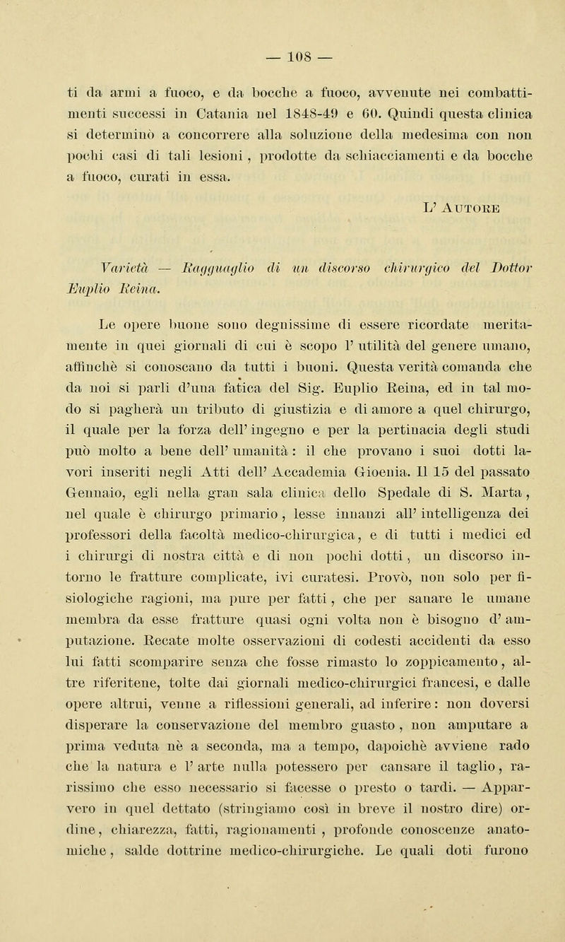 ti da armi a fuoco, e da bocche a fuoco, avvenute nei combatti- menti successi in Catania nel 1848-49 e 60. Quindi questa clinica si determinò a concorrere alla soluzione della medesima con non pochi casi di tali lesioni, prodotte da scliiacciameuti e da bocche a fuoco, curati in essa. L' Autore Varietà — liagguaglio di un discorso chirurgico del Dottor Miplio Reina. Le opere buone sono degnissime di essere ricordate merita- mente in quei giornali di cui è scopo 1' utilità del genere umano, affinchè si conoscano da tutti i buoni. Questa verità comanda che da noi si parli d'una fatica del Sig. Euplio Eeina, ed in tal mo- do si pagherà un tributo di giustizia e di amore a quel chirurgo, il quale per la forza dell' ingegno e per la pertinacia degli studi può molto a bene dell' umanità : il che provano i suoi dotti la- vori inseriti negli Atti dell' Accademia Gioenia. Il 15 del passato Grennaio, egli nella gran sala clinica dello Spedale di S. Marta, nel quale è chirurgo primario , lesse innanzi all' intelligenza dei professori della facoltà medico-chirurgica, e di tutti i medici ed i chirurgi di nostra città e di non pochi dotti, un discorso in- torno le fratture complicate, ivi curatesi. Provò, non solo per fi- siologiche ragioni, ma pure per fatti, che per sanare le umane membra da esse fratture quasi ogni volta non è bisogno d' am- putazione. Recate molte osservazioni di codesti accidenti da esso lui fatti scomparire senza che fosse rimasto lo zoppicamento, al- tre riferitene, tolte dai giornali medico-chirurgici francesi, e dalle opere altrui, venne a riflessioni generali, ad inferire : non doversi disperare la conservazione del membro guasto , non amputare a prima veduta ne a seconda, ma a tempo, dapoichè avviene rado che la natura e 1' arte nulla potessero per causare il taglio, ra- rissimo che esso necessario si faeesse o presto o tardi. — Appar- vero in quel dettato (stringiamo così in breve il nostro dire) or- dine , chiarezza, fatti, ragionamenti , profonde conoscenze anato- miche , salde dottrine medico-chirurgiche. Le quali doti furono