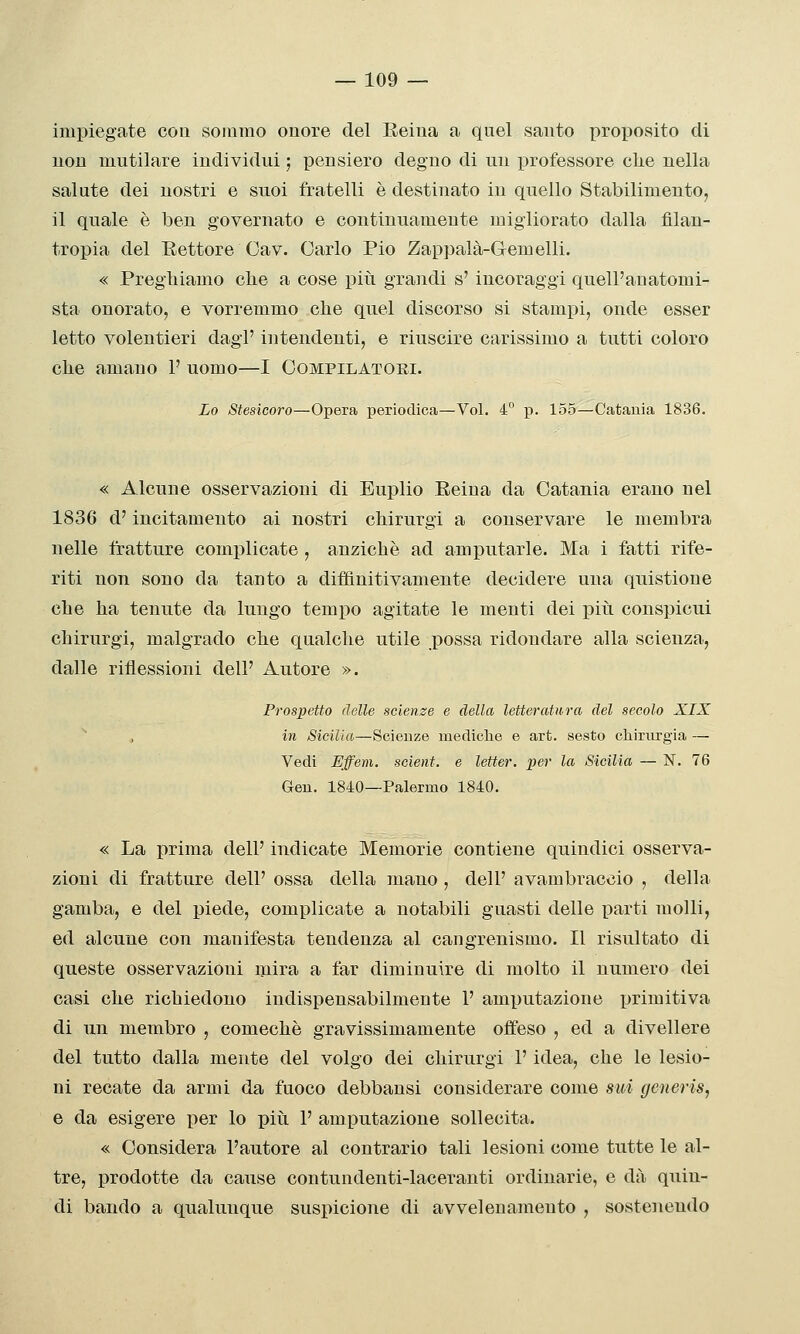 impiegate eoa sommo onore del Keiua a quel santo proposito di non mutilare individui ; pensiero degno di un i^rofessore clie nella salute dei nostri e suoi fratelli è destinato in quello Stabilimento, il quale è ben governato e continuamente migliorato dalla filan- tropia del Eettore Oav. Carlo Pio Zappalà-Gemelli. « Preghiamo clie a cose più grandi s'incoraggi quell'anatomi- sta onorato^ e vorremmo che quel discorso si stampi, onde esser letto volentieri dagl' intendenti, e riuscire carissimo a tutti coloro che amano 1' uomo—I Compilatori. Lo Stesicoro—Opera periodica—Voi. 4° p. 155—Catania 1836. « Alcune osservazioni di Euplio Reina da Catania erano nel 1836 d'incitamento ai nostri chirurgi a conservare le membra nelle fratture complicate , anziché ad amputarle. Ma i fatti rife- riti non sono da tanto a diffìnitivamente decidere una quistione che ha tenute da lungo tempo agitate le menti dei piìi conspicui chirurgi, malgrado che qualche utile possa ridondare alla scienza, dalle riflessioni dell' Autore ». Prospetto delle scienze e della letteratura del secolo XIX ^ , in Sicilia—Scienze mediche e art. sesto cliirurgia — Vedi Effem. scient. e letter, per la Sicilia — N. 76 Gen. 1840—Palermo 1840. « La prima dell' indicate Memorie contiene quindici osserva- zioni di fratture dell' ossa della mano , dell' avambraccio , della gamba, e del piede, complicate a notabili guasti delle parti molli, ed alcune con manifesta tendenza al cangrenismo. Il risultato di queste osservazioni mira a far diminuire di molto il numero dei casi che richiedono indispensabilmente 1' amputazione jjrimitiva di un membro , comechè gravissimamente oifeso , ed a divellere del tutto dalla mente del volgo dei chirurgi l'idea, che le lesio- ni recate da armi da fuoco debbansi considerare come sui generis, e da esigere per lo piìi P amputazione sollecita. « Considera l'autore al contrario tali lesioni come tutte le al- tre, prodotte da cause contundenti-laceranti ordinarie, e dà quin- di bando a qualunque suspicione di avvelenamento , sostenendo