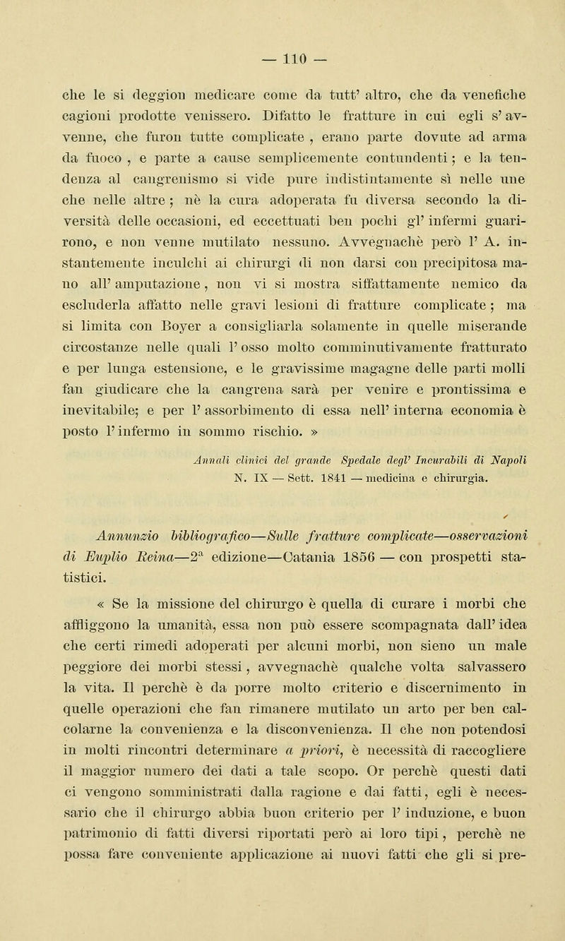 che le si deggiou medicare come da tutt' altro, che da venefiche cagioni prodotte venissero. Difatto le fratture in cui egli s'av- venne, che furon tutte complicate , erano parte dovute ad arma da faoco , e parte a cause semplicemente contundenti ; e la ten- denza al cangrenismo si vide pure indistintamente sì nelle une che nelle altre ; uè la cura adoperata fu diversa secondo la di- versità delle occasioni, ed eccettuati ben pochi gì' infermi guari- rono, e non venne mutilato nessuno. Avvegnaché però 1' A. in- stantemente inculchi ai chirurgi di non darsi con precipitosa ma- no all' amputazione, non vi si mostra siifattamente nemico da escluderla affatto nelle gravi lesioni di fratture complicate ; ma si limita con Boyer a consigliarla solamente in quelle miserande circostanze nelle quali 1' osso molto comminutivamente fratturato e per lunga estensione, e le gravissime magagne delle parti molli fan giudicare che la cangrena sarà per venire e prontissima e inevitabile; e per 1' assorbimento di essa nell' interna economia è l^osto l'infermo in sommo rischio. » Annali olinioi del grande Spedale degV IncuraMU di Napoli N. IX — Sett. 1841 — medicina e chirurgia. Annunzio bibliografico—Sulle fratture complicate—osservazioni di Euplio Reina—2^ edizione—Catania 1856 — con prospetti sta- tistici. « Se la missione del chirurgo è quella di curare i morbi che affliggono la umanità, essa non può essere scompagnata dall' idea che certi rimedi adoperati per alcuni morbi, non sieno un male peggiore dei morbi stessi, avvegnaché qualche volta salvassero la vita. Il perchè è da porre molto criterio e discernimento in quelle operazioni che fan rimanere mutilato un arto per ben cal- colarne la convenienza e la disconvenienza. Il che non potendosi in molti rincontri determinare a priori, è necessità di raccogliere il maggior numero dei dati a tale scopo. Or perchè questi dati ci vengono somministrati dalla ragione e dai fatti, egli è neces- sario che il chirurgo abbia buon criterio per 1' induzione, e buon patrimonio di fatti diversi riportati però ai loro tipi, jjerchè ne possa fare conveniente applicazione ai nuovi fatti che gli si pre-