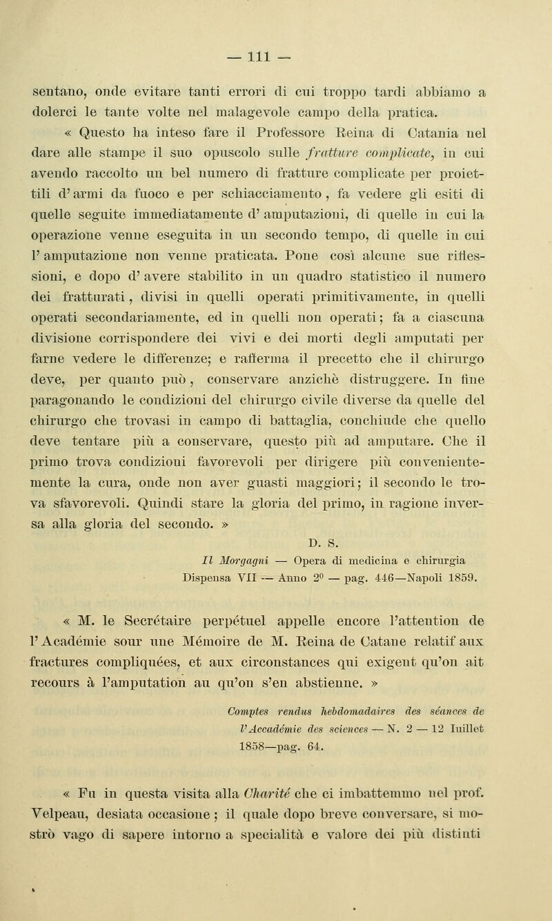 sentano, onde evitare tanti errori di cui troppo tardi abbiamo a dolerci le tante volte nel malagevole campo della pratica. « Questo ha inteso fare il Professore Reina di Catania nel dare alle stampe il suo opuscolo sulle fratture complicate, in cui avendo raccolto un bel numero di fratture complicate per i)roiet- tili d'armi da fuoco e per scbiacciameuto , fa vedere gli esiti di quelle seguite immediatamente d' amputazioni, di quelle in cui la operazione venne eseguita in un secondo tempo, di quelle in cui F amputazione non venne praticata. Pone così alcune sue rifles- sioni, e dopo d' avere stabilito in un quadro statistico il numero dei frattarati, divisi in quelli operati primitivamente, in quelli operati secondariamente, ed in quelli non operati; fa a ciascuna divisione corrispondere dei vivi e dei morti degli amj)utati per farne vedere le differenze; e rafierma il precetto che il chirurgo deve, per quanto può , conservare anziché distruggere. In line ^paragonando le condizioni del chirurgo civile diverse da quelle del chirurgo che trovasi in campo di battaglia, conchiude che quello deve tentare piti a conservare, questo più ad amputare. Che il primo trova condizioni favorevoli per dirigere più conveniente- mente la cura, onde non aver guasti maggiori; il secondo le tro- va sfavorevoli. Quindi stare la gloria del primo, in ragione inver- sa alla gloria del secondo. » D. s. Il Morgagni — Opera di medicina e chirurgia Dispensa VII — Anno 2^ — pag. 446—Napoli 1859. « M. le Secrétaire perpétuel appelle encore l'attention de l'Académie sour une Mémoire de M. Reina de Catane relatif aus fractures compliquées, et aux circonstances qui exigent qu'on ait recours à l'amputation au qu'on s'en abstienne. » Comptes rendiis hebdomadaires des séances de VAccadèmie des sciences — N. 2 — 12 Inillet 1858—pag. 64. « Fa in questa visita alla Charité che ci imbattemmo nel prof. Yelpeau, desiata occasione ; il quale dopo breve conversare, si mo- strò vago di sapere intorno a specialità e valore dei più distinti