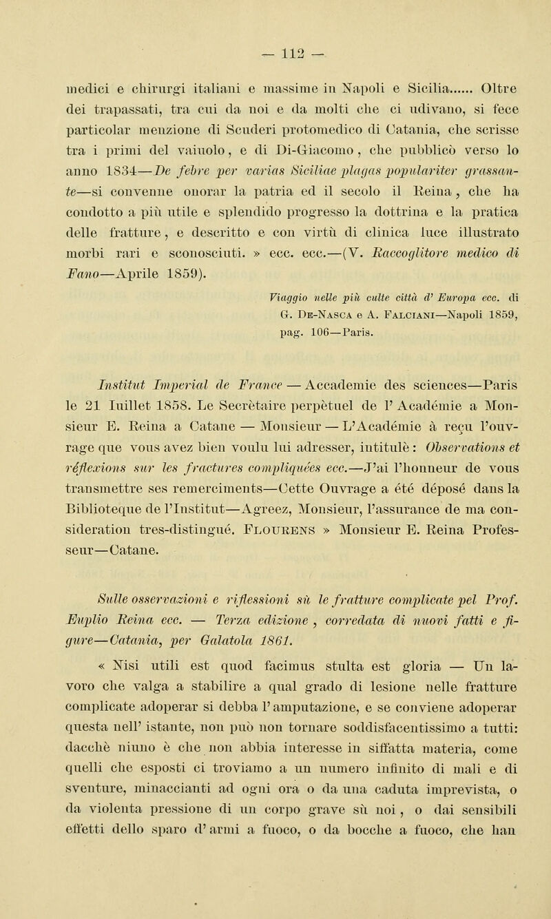 medici e chirurgi italiani e massime in Napoli e Sicilia Oltre dei trapassati, tra cui da noi e da molti clie ci ndivano, si fece particolar menzione di Scnderi protomedico di Catania, clie scrisse tra i primi del vainolo, e di Di-Giacomo , che pubblicò verso lo anno 1831—De fehre per varias Siciliae plagas ])Oj)ìi,lariter grassan- te—si convenne onorar la patria ed il secolo il Eeiua, che ha condotto a piti utile e splendido progresso la dottrina e la pratica delle fratture, e descritto e con virtìi di clinica luce illustrato morbi rari e sconosciuti. » ecc. ecc.—(V. Raccoglitore medico di Fano—A])vi\e 1859). Viaggio nelle più eulte città d' Europa ecc. di G. Db-Nasca e A. Falciani—Napoli 1859, pag. 106—Paris. Institut Imperiai de France — Accademie des sciences—Paris le 21 luillet 1858. Le Secretaire iierpètuel de l'Acadómie a Mon- sieur E. Reina a Catane — Monsieur — L'Académie à recu l'ouv- rage que vous avez bien voulu lui adresser, intitulè : Ohservations et réfiexions sur les fractures compliquées ecc.—J'ai l'honneur de vous transmettre ses remerciments—Cette Ouvrage a été depose dans la Biblioteque de l'Institut—Agreez, Monsieur, l'assurance de ma con- sideration tres-distingué. Flourens » Monsieur E. Reina Profes- seur—Catane. Sulle osservazioni e riflessioni su le fratture complicate pel Prof. Fuplio Reina ecc. — Terza edizione , corredata di nuovi fatti e fi- gure— Catania, per Galatola 1861. « Nisi utili est quod facimus stulta est gloria — Un la- voro che valga a stabilire a qual grado di lesione nelle fratture complicate adoperar si debba l'amputazione, e se conviene adoperar questa neli' istante, non può non tornare soddisfacentissimo a tutti: dacché ninno è che non abbia interesse in siffatta materia, come quelli che esposti ci troviamo a un numero infinito di mali e di sventure, minaccianti ad ogni ora o da una caduta imprevista, o da violenta pressione di un corpo grave sii noi, o dai sensibili effetti dello sparo d'armi a fuoco, o da bocche a fuoco, che hau