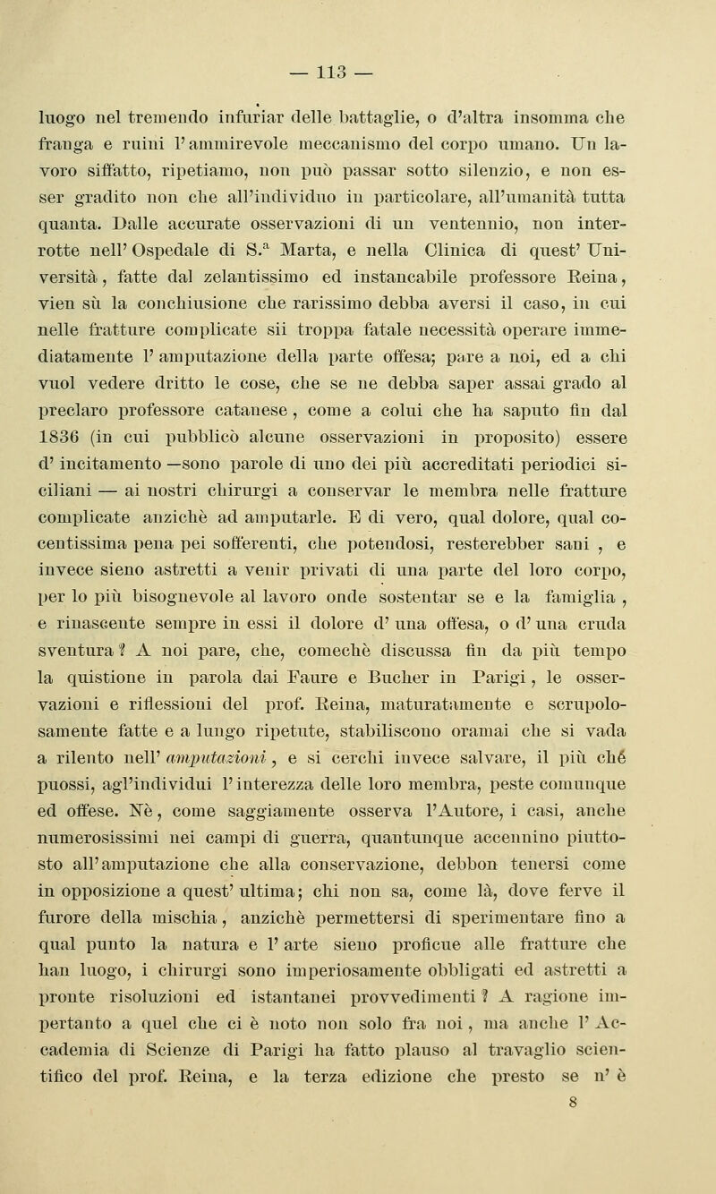 luogo nel tremendo infuriar delle battaglie, o d'altra insomma che franga e ruini l'ammirevole meccanismo del corpo umano. Un la- voro siffatto, ripetiamo, non può passar sotto silenzio, e non es- ser gradito non che all'individuo in particolare, all'umanità tutta quanta. Dalle accurate osservazioni di un ventennio, non inter- rotte nell' Ospedale di S.^ Marta, e nella Clinica di quest' Uni- versità , fatte dal zelantissimo ed instancabile professore Eeina, vien su la conchiusione che rarissimo debba aversi il caso, in cui nelle fratture complicate sii troppa fatale necessità operare imme- diatamente 1' amputazione della parte offesa; pare a noi, ed a chi vuol vedere dritto le cose, che se ne debba saper assai grado al preclaro j)rofessore catauese , come a colui che ha saputo fin dal 1836 (in cui pubblicò alcune osservazioni in proposito) essere d'incitamento —sono parole di uno dei più accreditati periodici si- ciliani — ai nostri chirurgi a conservar le membra nelle fratture complicate anziché ad amputarle. E di vero, qual dolore, qual co- centissima pena i)ei sofferenti, che potendosi, resterebber sani , e invece sieno astretti a venir privati di una parte del loro corpo, per lo più bisognevole al lavoro onde sostentar se e la famiglia , e rinascente sempre in essi il dolore d' una offesa, o d'una cruda sventura 1 A noi pare, che, comechè discussa fin da più tempo la quistione in parola dai Faure e Bucher in Parigi, le osser- vazioni e riflessioni del prof. Eeina, maturatamente e scrupolo- samente fatte e a lungo ripetute, stabiliscono oramai che si vada a rilento nell' anqnitazioni, e si cerchi invece salvare, il più che puossi, agl'individui l'interezza delle loro membra, peste comunque ed offese. IsTè, come saggiamente osserva l'Autore, i casi, anche numerosissimi nei campi di guerra, quantunque accennino piutto- sto all'amputazione che alla conservazione, debbon tenersi come in opposizione a quest' ultima; chi non sa, come là, dove ferve il furore della mischia, anziché permettersi di sperimentare fino a qual punto la natura e l'arte sieno profìcue alle fratture che han luogo, i chirurgi sono imperiosamente obbligati ed astretti a pronte risoluzioni ed istantanei provvedimenti ? A ragione im- pertanto a quel che ci é noto non solo fra noi, ma anche 1' Ac- cademia di Scienze di Parigi ha fatto plauso al travaglio scien- tifico del prof. Reina, e la terza edizione che presto se n' è