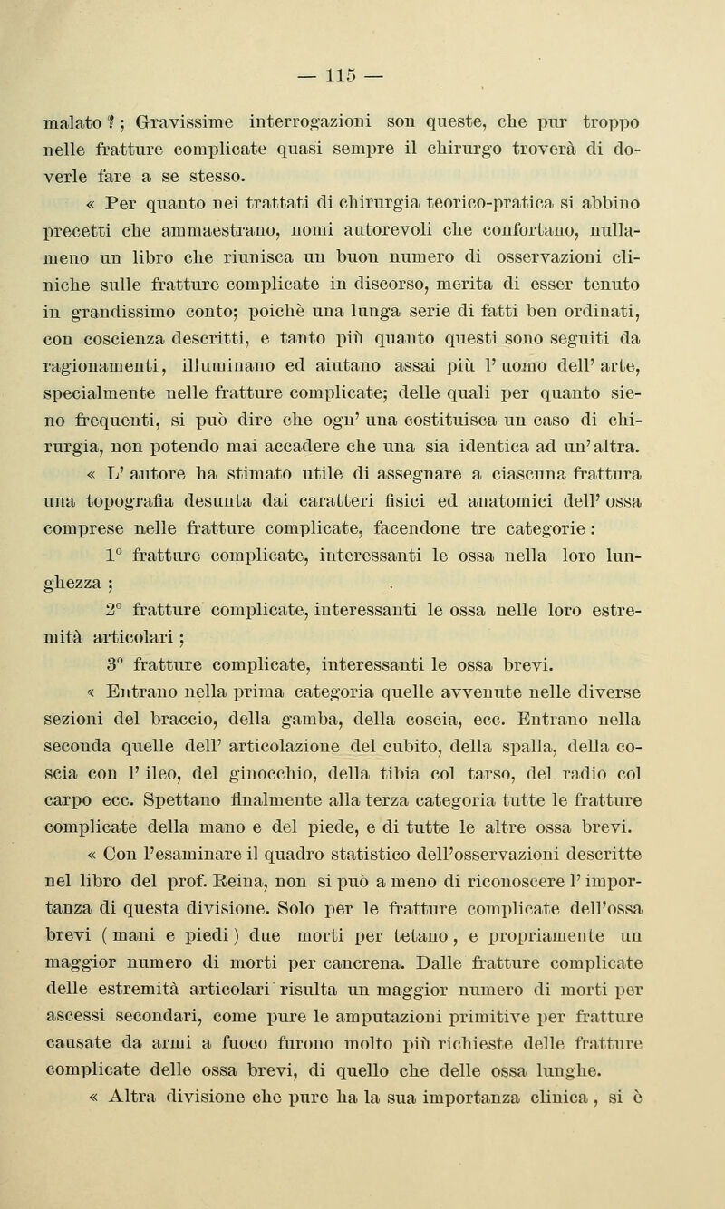 malato 1 ; Gravissime interrogazioni son queste, che pur tropjio nelle fratture complicate quasi sempre il cliirurgo troverà di do- verle fare a se stesso. « Per quanto nei trattati di chirurgia teorico-pratica si abbino precetti che ammaestrano, nomi autorevoli che confortano, nulla- meno un libro che riunisca un buon numero di osservazioni cli- niche sulle fratture complicate in discorso, merita di esser tenuto in grandissimo conto; poiché una lunga serie di fatti ben ordinati, con coscienza descritti, e tanto piìi quanto questi sono seguiti da ragionamenti, illuminano ed aiutano assai più l'uomo dell'arte, specialmente nelle fratture complicate; delle quali per quanto sie- no frequenti, si può dire che ogn' una costituisca un caso di chi- rurgia, non potendo mai accadere che una sia identica ad un'altra. « L' autore ha stimato utile di assegnare a ciascuna frattura una topografia desunta dai caratteri fisici ed anatomici dell' ossa comprese nelle fratture complicate, facendone tre categorie : 1° fratture complicate, interessanti le ossa nella loro lun- ghezza ; 2° fratture complicate, interessanti le ossa nelle loro estre- mità articolari ; 3° fratture complicate, interessanti le ossa brevi. « Entrano nella prima categoria quelle avvenute nelle diverse sezioni del braccio, della gamba, della coscia, ecc. Entrano nella seconda quelle dell' articolazione del cubito, della spalla, della co- scia con 1' ileo, del ginocchio, della tibia col tarso, del radio col carpo ecc. Spettano finalmente alla terza categoria tutte le fratture complicate della mano e del piede, e di tutte le altre ossa brevi. « Con l'esaminare il quadro statistico dell'osservazioni descritte nel libro del prof. Eeina, non si può a meno di riconoscere l'impor- tanza di questa divisione. Solo per le fratture complicate dell'ossa brevi ( mani e piedi ) due morti per tetano, e propriamente un maggior numero di morti per cancrena. Dalle fratture complicate delle estremità articolari risulta un maggior numero di morti per ascessi secondari, come pure le amputazioni primitive per fratture causate da armi a fuoco furono molto piii richieste delle fratture complicate delle ossa brevi, di quello che delle ossa lunghe. « Altra divisione che pure ha la sua importanza clinica, si è