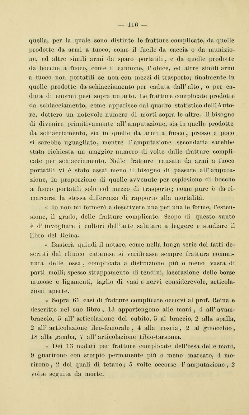 — IIG — quella, per la quale souo distinte le fratture complicate, da quelle prodotte da armi a fuoco, come il fucile da caccia o da munizio- ne, ed altre simili armi da sparo portatili, e da quelle prodotte da bocche a fuoco, come il cannone, 1' obice, ed altre simili armi a fuoco nou portatili se non con mezzi di trasporto; finalmente in quelle prodotte da scliiacciamento per caduta dall' alto, o per ca- duta di enormi pesi soi^ra un arto. Le fratture complicate prodotte da scliiacciamento, come apparisce dal quadro statistico dell^Auto- re, dettero un notevole numero di morti sopra le altre. Il bisogno di divenire primitivamente all' amputazione, sia in quelle prodotte da schiacciamento, sia in quelle da armi a fuoco , presso a poco si sarebbe uguagliato, mentre l'amputazione secondaria sarebbe stata richiesta un maggior numero di volte dalle fratture compli- cate per schiacciamento. Nelle fratture causate da armi a fuoco portatili vi è stato assai meno il bisogno di passare all' amputa- zione, in proporzione di quelle avvenute per esplosione di bocche a fuoco portatili solo col mezzo di trasporto ; come pure è da ri- marcarsi la stessa differenza di rapporto alla mortalità. « Io non mi fermerò a descrivere una per una le forme, l'esten- sione, il grado, delle fratture complicate. Scopo di questo sunto è d'invogliare i cultori dell'arte salutare a leggere e studiare il libro del Reina. « Basterà quindi il notare, come nella lunga serie dei fatti de- scritti dal clinico catanese si verificasse sempre frattura commi- nuta delle ossa , complicata a distruzione più o meno vasta di parti molli; spesso strappamento di tendini, lacerazione delle borse mucose e ligamenti, taglio di vasi e nervi considerevole, articola- zioni aperte. « Sopra 61 casi di fratture complicate occorsi al prof. Eeina e descritte nel suo libro , 13 appartengono alle mani , 4 all' avam- braccio, 5 all' articolazione del cubito, 5 al braccio, 2 alla spalla, 2 all' articolazione ileo-femorale , 4 alla coscia, 2 al ginocchio, 18 alla gamba, 7 all' articolazione tibio-tarsiana. « Dei 13 malati per fratture complicate dell'ossa delle mani, 9 guarirono con storpio permanente piti o meno marcato, 4 mo- rirono , 2 dei quali di tetano ; 5 volte occorse 1' amputazione, 2 volte seguita da morte.