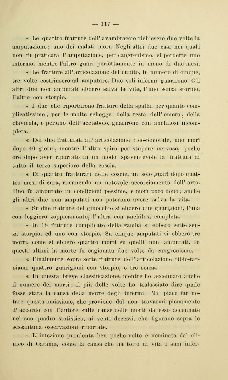 « Le quattro fratture dell' avambraccio richiesero due volte la amputazione; uno dei malati morì. Negli altri due casi nei quali non fu praticata V amputazione, i)er cangreuismo, si perdette uno infermo, mentre l'altro guarì perfettamente in meno di due mesi. « Le fratture all' articolazione del cubito, in numero di cinque, tre volte costrinsero ad amjìutare. Due soli infermi guarirono. Gli altri due non amputati ebbero salva la vita, l'uno senza storpio, l'altro con storpio. « I due che riportarono fratture della spalla, per quanto com- plicatissime , per le molte schegge della testa dell' omero, della clavicola, e persino dell' acetabolo, guarirono con anchilosi incom- pleta. « Dei due fratturati all' articolazione ileo-femorale, uno morì dopo 40 giorni, mentre P altro spirò per stupore nervoso, poche ore dopo aver riportato in un modo spaventevole la frattura di tutto il terzo superiore della coscia. « Di quattro fratturati delle coscie, un solo guarì dopo quat- tro mesi di cura, rimanendo un notevole accorciamento dell' arto. Uno fu amputato in coudizioni pessime, e morì poco dopo; anche gli altri due non amputati non poterono avere salva la vita. « Su due fratture del ginocchio si ebbero due guarigioni, l'una con leggiero zoppicameuto, 1' altra con anchilosi completa. « In 18 fratture complicate della gamba si ebbero sette sen- za storpio, ed uno con storpio. Su cinque amputati si ebbero tre morti, come si ebbero quattro morti su quelli non amputati. In questi ultimi la morte fu cagionata due volte da cangreuismo. « Finalmente sopra sette fratture dell' articolazione tibio-tar- siaua, quattro guarigioni con storpio, e tre senza. « In questa breve classificazione, mentre ho accennato anche il numero dei morti, il più delle volte ho tralasciato dire quale fosse stata la causa della morte degli infermi. Mi piace far no- tare questa omissione, che proviene dal non trovarmi pienamente d' accordo con P autore sulle cause delle morti da esso accennate nel suo quadro statistico, ai venti decessi, che figurano sopra le sessantuua osservazioni riportate. « L'infezione purulenta ben poche volte è nominata dal cli- nico di Catania, come la causa che ha tolto di vita i suoi inler-