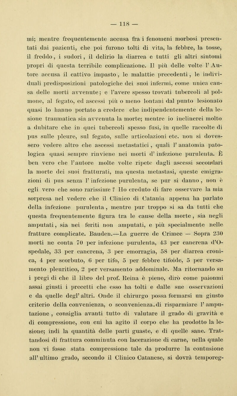 mi; mentre frequentemente accusa fra i fenomeni morbosi presen- tati dai pazienti, che poi furono tolti di vita, la febbre, la tosse, il freddo, i sudori, il delirio la diarrea e tutti gii altri sintomi propri di questa terribile complicazione. Il più delle volte 1' Au- tore accusa il cattivo impasto , le malattie precedenti, le indivi- duali predisposizioni patologiclie dei suoi infermi, come unica cau- sa delle morti avvenute ; e l'avere spesso trovati tubercoli al pol- mone, al fegato, ed ascessi piìi o meno lontani dal punto lesionato quasi lo hanno portato a credere che indipendentemente della le- sione traumatica sia avvenuta la morte; mentre io inclinerei molto a dubitare che in quei tubercoli spesso fusi, in quelle raccolte di pus sulle pleure, sul fegato, sulle articolazioni etc. non si doves- sero vedere altro che ascessi metastatici, quali 1' anatomia pato- logica quasi sempre rinviene nei morti d'infezione purulenta. È ben vero che l'autore molte volte ripete dagli ascessi secondari la morte dei suoi fratturati, ma questa metastasi, queste emigra- zioni di pus senza l'infezione purulenta, se pur si danno , non è egli vero che sono rarissim'e 'ì Ho creduto di fare osservare la mia sorijresa nel vedere che il Clinico di Catania appena ha parlato della infezione purulenta , mentre pur troppo si sa da tutti che questa frequentemente figura tra le cause della morte, sia negli amputati, sia nei feriti non amputati, e piti specialmente nelle fratture complicate. Bauden.—La guerre de Crimee — Sopra 230 morti ne conta 70 per infezione purulenta, 43 per cancrena d'O- spedale, 33 per cancrena, 3 per emorragia, 58 per diarrea croni- ca, 4 per scorbuto, 6 per tifo, 5 per febbre tifoide, 5 per versa- mento pleuritico, 2 per versamento addominale. Ma ritornando su i pregi di che il libro del prof. Eeina è pieno, dirò come paionmi assai giusti i precetti che esso ha tolti e dalle sue osservazioni e da quelle degP altri. Onde il chirurgo possa formarsi un giusto criterio della convenienza, o sconvenienza.di risparmiare l'ampu- tazione , consiglia avanti tutto di valutare il grado di gravità e di compressione, con cui ha agito il corpo che ha prodotto la le- sione; indi la quantità delle parti guaste, e di quelle sane. Trat- tandosi di frattura comminuta con lacerazione di carne, nella quale non vi fosse stata compressione tale da produrre la contusione all' ultimo grado, secondo il Clinico Catanese, si dovrà temporeg-