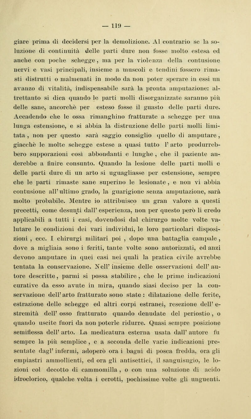 giare prima di decidersi per la demolizione. Al contrario se la so- luzione di continuità delle parti dure non fosse molto estesa ed anclie con poche scliegge, ma per la violenza della contusione nervi e vasi principali, insieme a muscoli e tendini fossero rima- sti distrutti o malmenati in modo da non poter sperare in essi un avanzo di vitalità, indispensabile sarà la pronta amputazione: al- trettanto si dica quando le parti molli disorganizzate saranno più delle sane, ancorché per esteso fosse il guasto delle parti dure. Accadendo che le ossa rimanghiuo fratturate a schegge per una lunga estensione, e si abbia la distruzione delle parti molli limi- tata , non per questo sarà saggio consiglio quello di amputare, giacché le molte schegge estese a quasi tutto V arto produrreb- bero supporazioni così abbondanti e lunghe , che il paziente an- derebbe a finire consunto. Quando la lesione delle parti molli e delle parti dure di un arto si uguagliasse per estensione, sempre che le parti rimaste sane superino le lesionate, e non vi abbia contusione all'ultimo grado, la guarigione senza amputazione, sarà molto probabile. Mentre io attribuisco un gran valore a questi precetti, come desunti dall' esperienza, non per questo però li credo applicabili a tutti i casi, dovendosi dal chirurgo molte volte va- lutare le condizioni dei vari individui, le loro particolari disposi- zioni , ecc. I chirurgi militari poi , doi)o una battaglia campale , dove a migliaia sono i feriti, tante volte sono autorizzati, ed anzi devono amputare in quei casi nei quali la pratica civile avrebbe tentata la conservazione. Neil' insieme delle osservazioni dell' au- tore descritte, parmi si possa stabilire , che le prime indicazioni curative da esso avute in mira, quando siasi deciso per la con- servazione dell' arto fratturato sono state : dilatazione delle ferite, estrazione delle schegge ed altri corpi estranei, resezione dell' e- stremità dell' osso fratturato quando denudate del periostio , o quando uscite fuori da non poterle ridurre. Quasi sempre posizione semiflessa dell' arto. La medicatura esterna usata dall' autore fu sempre la piìi semplice , e a seconda delle varie indicazioni pre- sentate dagl' infermi, adoi)erò ora i bagni di posca fredda, ora gli empiastri ammollienti, ed ora gli antisettici, il sanguisugio, le lo- zioni col decotto di cammomilla , o con una soluzione di acido idroclorico, qualche volta i cerotti, pochissime volte gli unguenti.