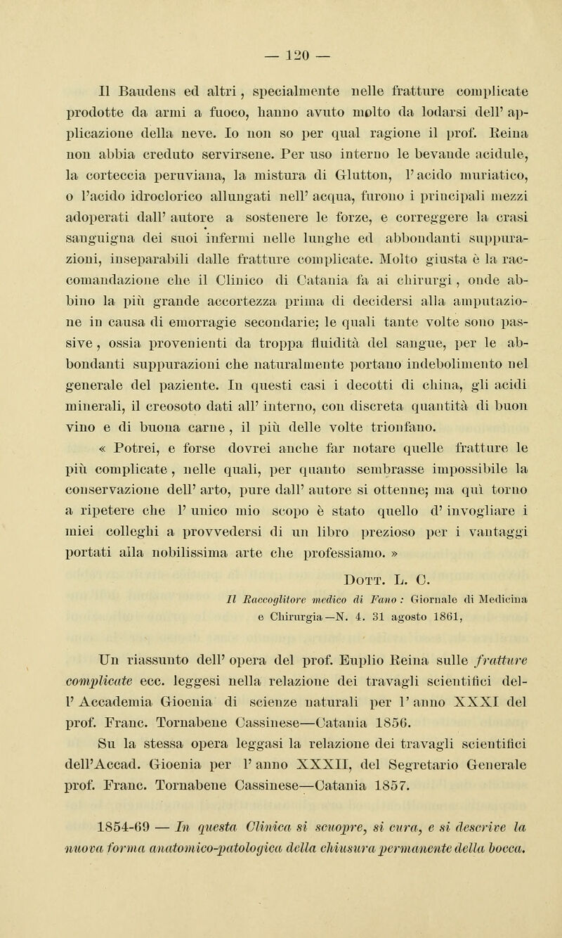 Il Baudens ed altri, specialmente nelle fratture complicate prodotte da armi a fuoco, hanno avuto molto da lodarsi dell' ap- plicazione della neve. Io non so per qual ragione il prof. Reina non abbia creduto servirsene. Per uso interno le bevande acidule, la corteccia peruviana, la mistura di Glutton, l'acido muriatico, o l'acido idroclorico allungati nelP acqua, furono i principali mezzi adoperati dall' autore a sostenere le forze, e correggere la crasi sanguigna dei suoi infermi nelle lunghe ed abbondanti suppura- zioni, inseparabili dalle fratture complicate. Molto giusta è la rac- comandazione che il Clinico di Catania fa ai chirurgi, onde ab- bino la pili grande accortezza j)rima di decidersi alla amputazio- ne in causa di emorragie secondarie: le quali tante volte sono pas- sive , ossia provenienti da tropi3a fluidità del sangue, per le ab- bondanti suppurazioni che naturalmente portano indebolimento nel generale del paziente. In questi casi i decotti di china, gli acidi minerali, il creosoto dati all' interno, con discreta quantità di buon vino e di buona carne , il più delle volte trionfano. « Potrei, e forse dovrei anche far notare quelle fratture le più complicate, nelle quali, per quanto sembrasse impossibile la conservazione dell' arto, pure dall' autore si ottenne; ma qui torno a ripetere che 1' unico mio scopo è stato quello d'invogliare i miei colleghi a provvedersi di un libro prezioso per i vantaggi portati alla nobilissima arte che professiamo. » DOTT. L. C. Il Raccoglitore medico di Fano : Giornale di Mediciua e Cliiriirgia—N. 4. 31 agosto 1861, Un riassunto dell' opera del prof. Euplio Eeina sulle fratture complicate ecc. leggesi nella relazione dei travagli scientifici del- l' Accademia Gioeuia di scienze naturali per 1' anno XXXI del prof. Frane. Tornabene Cassinese—Catania 1856. Su la stessa opera leggasi la relazione dei travagli scientifici dell'Accad. Gioenia per 1' anno XXXII, del Segretario Generale prof. Frane. Tornabene Cassinese—Catania 1857. 1854-69 — In questa Clinica si scuopre, si cnra, e si descrive la nuova forma anatomico-patologica della chiusura permanente della bocca.