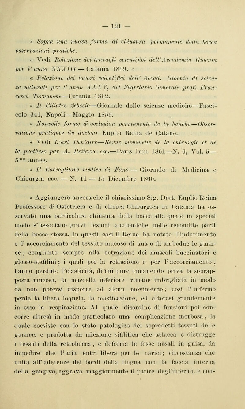 « Sopra una nuova forma di chiusura permanente della bocca osservazioìii pratiche. « Vedi Relazione dei travagli scientifici dell'Accademia Gioenia per r anno XXXIII— Catania 1859. » « Relazione dei lavori scientifici dell' Accad. Gioenia di scien- ze naturali per V anno XXXV, del Segretario Generale prof. Fran- cesco Tornahene—Catania 1862. « Il FiUatre Sehezio—Giornale delle scienze mediche—Fasci- colo 341, Napoli—Maggio 1859. « Nouvelle forme d^ occlusion permanente de la houche-—Obser- vations pratiques du docteur Euplio E.eina de Catane. « Vedi L'art Dentaire—Revue mensuelle de la chirurgie et de la prothese par A. Friterre ecc.—Paris luin 1861—IST. 6, Voi. 5— 5'® année. « Il Raccoglitore medico di Fano — Giornale di Medicina e Chirurgia ecc. — IST. 11 — 15 Dicembre 1860. « Aggiungerò ancora che il chiarissimo Sig. Dott. Euplio Eeina Professore d' Ostetricia e di clinica Chirurgica in Cntania ha os- servato una particolare chiusura della bocca alla quale in special modo s'associano gravi lesioni anatomiche nelle recondite parti della bocca stessa. In questi casi il Eeina ha notato l'iiidurimento e 1' accorciamento del tessuto mucoso di una o di ambedue le guan- ce , congiunto sempre alla retrazione dei muscoli buccinatori e glosso-stafìlini ; i quali per la retrazione e per 1' accorciamento , hanno perduto l'elasticità, di cui pure rimanendo priva la soprap- posta mucosa, la mascella inferiore rimane imbrigliata in modo da non potersi disporre ad alcun movimento ; così l'infermo perde la libera loquela, la masticazione, ed alterasi grandemente in esso la respirazione. Al quale disordine di funzioni poi con- corre altresì in modo particolare una complicazione morbosa, la quale coesiste con lo stato patologico dei sopradetti tessuti delle guance, e prodotta da affezione sifilitica che attacca e distrugge i tessuti della retrobocca, e deforma le fosse nasali in guisa, da impedire che l'aria entri libera per le narici ; circostanza che unita all' aderenze dei bordi della lingua con la fiiccia interna della gengiva, aggrava maggiormente il patire degl'infermi, e con-