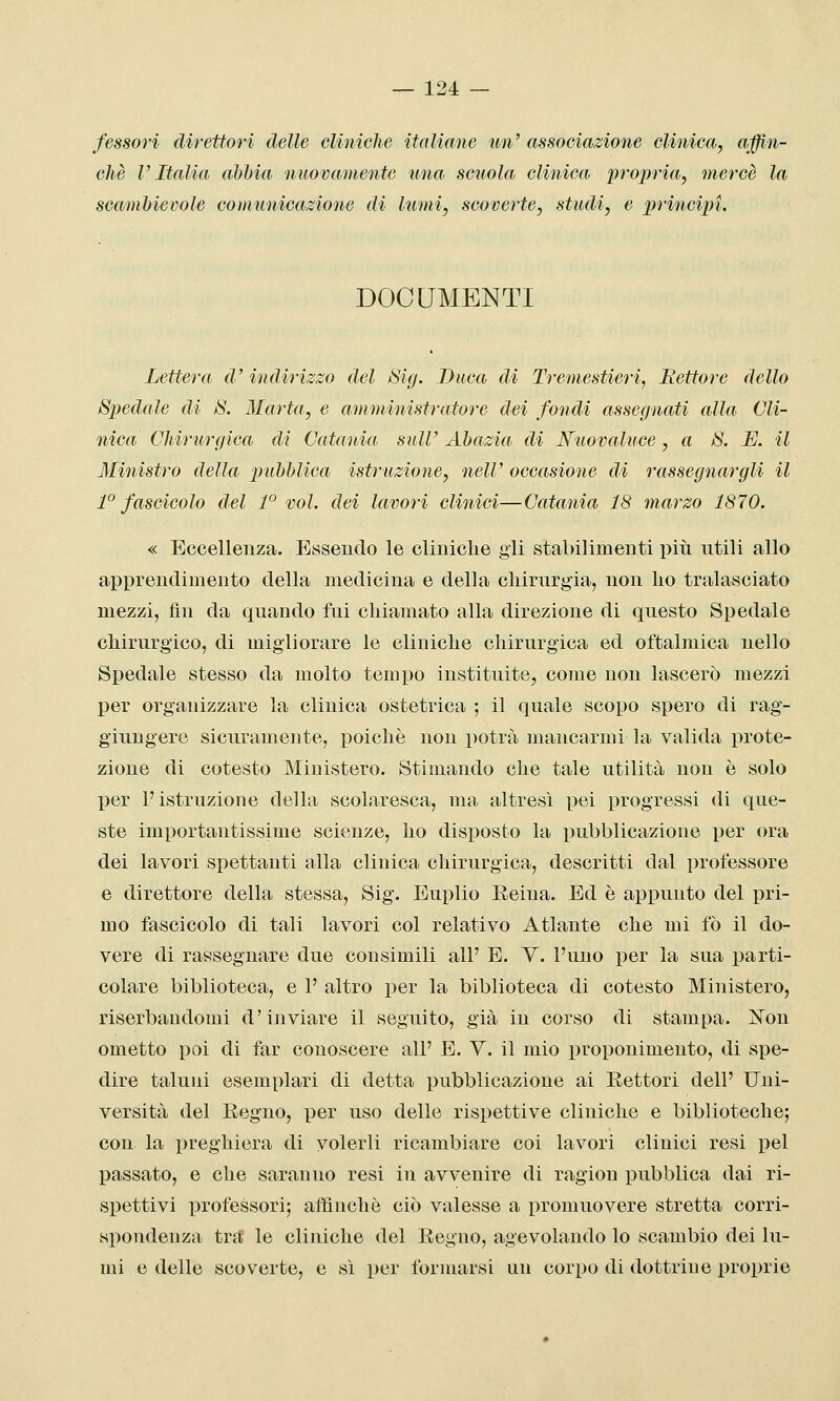 fessovi direttori delle cliniche italiane un' associazione clinica, affin- chè l'Italia abbia nuovamente una scuola clinica propria, mercè la scambievole comuìiicazione di lumi, scoverte, studi, e principi. DOCUMENTI Lettera d' indirizzo del SSig. Buca di Tremestieri, Rettore dello Spedale di 8. Marta, e amministratore dei fondi assegnati alla Cli- nica Chirurgica di Catania sulV Abazia di Nuovaluce, a S. E. il Ministro della pubblica istruzione, nelV occasione di l'assegnargli il 1° fascicolo del 1° voi. dei lavori clinici—Catania 18 marzo 1870. « Bocellenza. Essendo le cliniche gli stabilimenti più utili allo apprendimento della medicina e della chirurgia, non ho tralasciato mezzi, fin da quando fui chiamato alla direzione di questo Spedale chirurgico, di migliorare le cliniche chirurgica ed oftalmica nello Spedale stesso da molto tempo instituite, come non lascerò mezzi per organizzare la clinica ostetrica ; il quale scopo spero di rag- giungere sicuramente, poiché non potrà mancarmi la valida prote- zione di cotesto Ministero. Stimando che tale utilità non è solo per l'istruzione della scolaresca, ma altresì pei progressi di que- ste importantissime scienze, ho disposto la pubblicazione per ora dei lavori spettanti alla clinica chirurgica, descritti dal professore e direttore della stessa, Sig. Euplio Eeina. Ed è appunto del pri- mo fascicolo di tali lavori col relativo Atlante che mi fò il do- vere di rassegnare due consimili all' E. Y. l'uno per la sua parti- colare biblioteca, e 1' altro per la biblioteca di cotesto Ministero, riserbandomi d'ijiviare il seguito, già in corso di stampa. Xon ometto poi di far conoscere all' E. Y. il mio proponimento, di spe- dire taluni esemplari di detta ijubblicazione ai Kettori dell' Uni- versità del Eegno, per uso delle rispettive cliniche e biblioteche; con la preghiera di volerli ricambiare coi lavori clinici resi pel passato, e che saranno resi in avvenire di ragion pubblica dai ri- spettivi professori; affinchè ciò valesse a promuovere stretta corri- spondenza tra le cliniche del Regno, agevolando lo scambio dei lu- mi e delle scoverte, e sì per formarsi un corpo di dottrine proprie