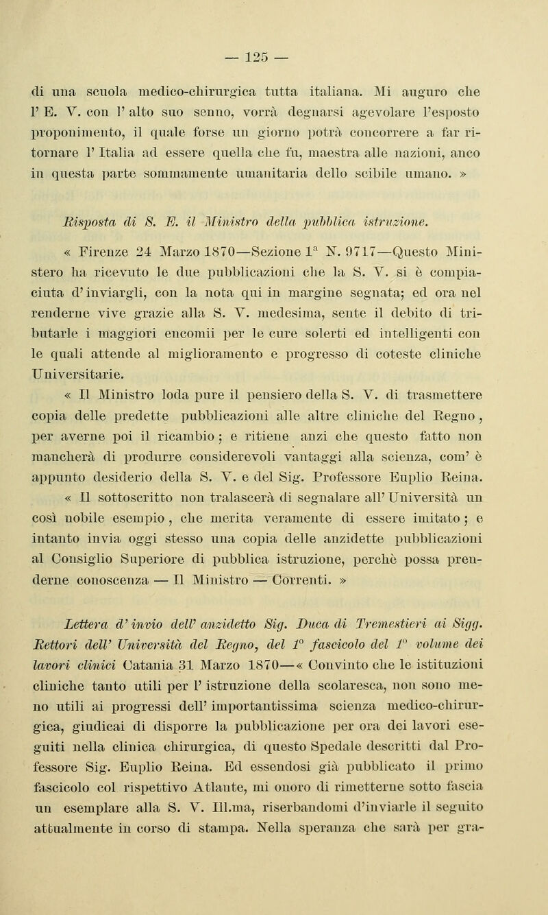 di una scuola medico-chirurgica tutta italiaua. Mi auguro che 1' E. V. con ]' alto suo senno, vorrà degnarsi agevolare l'esposto proponimento, il quale forse un giorno potrà concorrere a far ri- tornare l'Italia ad essere quella che fu, maestra alle nazioni, anco in questa parte sommamente umanitaria dello scibile umano. » Risposta di 8. E. il Ministro della pubblica istruzione. « Firenze 24 Marzo 1870—Sezione l'' K. 9717—Questo Mini- stero ha ricevuto le due pubblicazioni che la S. V. si è compia- ciuta d'inviargli, con la nota qui in margine segnata; ed ora nel renderne vive grazie alla S. V. medesima, sente il debito di tri- butarle i maggiori encomii per le cure solerti ed intelligenti con le quali attende al miglioramento e progresso di coteste cliniche Universitarie. « Il Ministro loda pure il pensiero della S. V. di trasmettere copia delle predette pubblicazioni alle altre cliniche del Eegno , I^er averne poi il ricambio ; e ritiene anzi che questo fatto non mancherà di produrre considerevoli vantaggi alla scienza, com' è appunto desiderio della S. Y. e del Sig. Professore Euplio Reina. « Il sottoscritto non tralascerà di segnalare all' Università un così nobile esemx)io , che merita veramente di essere imitato ; e intanto invia oggi stesso una copia delle anzidette pubblicazioni al Consiglio Superiore di pubblica istruzione, perchè possa pren- derne conoscenza — Il Ministro — Correnti. » Lettera d'invio delV anzidetto Sig. Buca di Tremestieri ai Sigg. Rettori dell' Università del Regno, del 1° fascicolo del P volume dei lavori clinici Catania 31 Marzo 1870—« Convinto che le istituzioni cliniche tanto utili per l'istruzione della scolaresca, non sono me- no utili ai progressi dell' importantissima scienza medico-chirur- gica, giudicai di disporre la pubblicazione per ora dei lavori ese- guiti nella clinica chirurgica, di questo Spedale descritti dal Pro- fessore Sig. Euplio Reina. Ed essendosi già pubblicato il primo fascicolo col rispettivo Atlante, mi onoro di rimetterne sotto fàscia un esemplare alla S. V. Ill.ma, riserbandomi d'inviarle il seguito attualmente in corso di stampa. Nella speranza che sarà per gra-