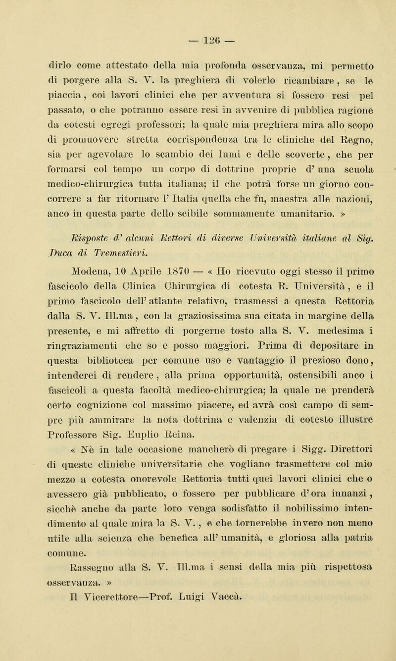 dirlo come attestato della mia profonda osservanza, mi permetto di porgere alla S. Y. la preghiera di volerlo ricambiare , se le piaccia, coi lavori clinici che per avventura si fossero resi pel passato, o che potranno essere resi in avvenire di pubblica ragione da cotesti egregi professori; la quale mia preghiera mira allo scopo di promuovere stretta corrispondenza tra le cliniche del Eegno, sia per agevolare lo scambio dei lumi e delle scoverte, che per formarsi col tempo un corpo di dottrine i)roprie d' una scuola medico-chirurgica tutta italiana; il che potrà forse un giorno con- correre a far ritornare l'Italia quella che fu, maestra alle nazioni, anco in questa ]3arte dello scibile sommamente umanitario. » Risposte d' alcuni Rettori di diverse Università italiane al Big. Duca di Tremestieri. Modena, 10 Aprile 1870 — « Ho ricevuto oggi stesso il primo fascicolo della Clinica Chirurgica di cotesta E. Università , e il primo fascicolo dell' atlante relativo, trasmessi a questa Eettoria dalla S. Y. lU.ma , con la graziosissima sua citata in margine della presente, e mi affretto di porgerne tosto alla S. Y. medesima i ringraziamenti che so e posso maggiori. Prima di depositare in questa biblioteca per comune uso e vantaggio il prezioso dono, intenderei di rendere, alla prima opportunità, ostensibili anco i fascicoli a questa facoltà medico-chirurgica; la quale ne prenderà certo cognizione col massimo piacere, ed avrà così campo di sem- pre piti ammirare la nota dottrina e valenzia di cotesto illustre Professore Sig. Euplio Eeina. « Né in tale occasione mancherò di pregare i Sigg. Direttori di queste cliniche universitarie che vogliano trasmettere col mio mezzo a cotesta onorevole Rettoria tutti quei lavori clinici che o avessero già pubblicato, o fossero per pubblicare d'ora innanzi, sicché anche da parte loro venga sodisfatto il nobilissimo inten- dimento al quale mira la S. Y., e che tornerebbe invero non meno utile alla scienza che beueiìca all' umanità, e gloriosa alla patria comune. Rassegno alla S. Y. Ill.ma i sensi della mia pivi rispettosa osservanza. » Il Yicerettore—Prof. Luigi Yaccà.