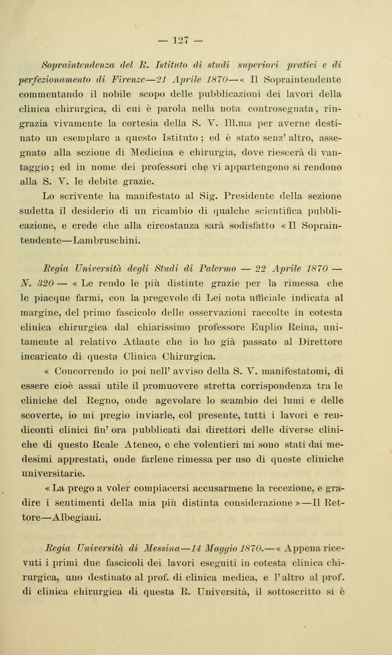 Sopraintendenza del B. Istituto di studi superiori pratici e di perfezionamento di Firenze—21 Aprile 1870—« Il Sopraintendente commentando il nobile scopo delle pubblicazioni dei lavori della clinica chirnrgfica, di cui è parola nella nota controsegnata, rin- grazia vivamente la cortesia della S. V. Ill.ma per averne desti- nato un esemplare a questo Istituto ; ed è stato senz' altro, asse- gnato alla sezione di Medicina e chirurgia, dove riescerà di van- taggio ; ed in nome dei professori che vi appartengono si rendono alla S. y. le debite grazie. Lo scrivente ha manifestato al Sig. Presidente della sezione sudetta il desiderio di un ricambio di qualche scientifica pubbli- cazione, e crede che alla circostanza sarà sodisfatto «Il Soprain- teudeute—Lam bruschini. Begia Università degli Studi di Palermo — 22 Aprile 1870 — ]Sf. 320 — « Le rendo le più distinte grazie per la rimessa che le piacque farmi, con la pregevole di Lei nota ufficiale indicata al margine, del primo fascicolo delle osservazioni raccolte in cotesta clinica chirurgica dal chiarissimo professore Euplio Reina, uni- tamente al relativo Atlante che io ho già passato al Direttore incaricato di questa Clinica Chirurgica. « Concorrendo io poi nell' avviso della S. V. manifestatomi, di essere cioè assai utile il promuovere stretta corrispondenza tra le cliniche del Eegno, onde agevolare lo scambio dei lumi e delle scoverte, io mi pregio inviarle, col presente, tutti i lavori e ren- diconti clinici fin' ora pubblicati dai direttori delle diverse clini- che di questo Reale Ateneo, e che volentieri mi sono stati dai me- desimi apprestati, onde farlene rimessa per uso di queste cliniche universitarie. « La prego a voler compiacersi accusarmene la recezione, e gra- dire 1 sentimenti della mia più distinta considerazione»—Il Ret- tore—Albegiani. Begia Università di Messina—14 Maggio 1870.—«Appena rice- vuti i primi due fascicoli dei lavori eseguiti in cotesta clinica chi- rurgica, uno destinato al prof, di clinica medica, e l'altro al prof. di clinica chirurgica di questa R. Università, il sottoscritto si è