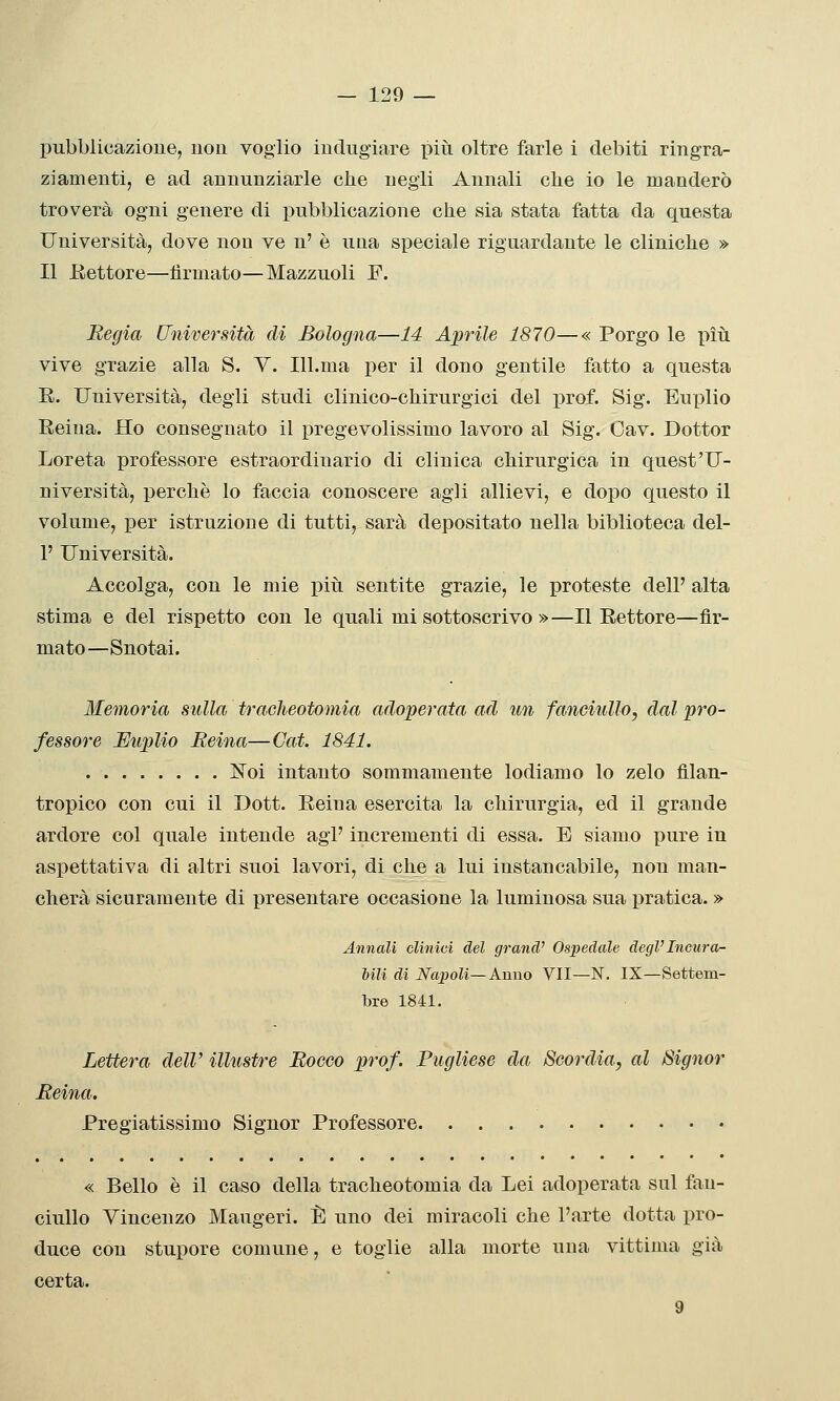 pubblicazione, uoii voglio indugiare piìi oltre farle i debiti ringra- ziamenti, e ad annunziarle che negli Annali clie io le manderò troverà ogni genere di pubblicazione clie sia stata fatta da questa Università, dove non ve n' è una speciale riguardante le cliniclie » Il JKettore—firmato—Mazzuoli F. Regia Università di Bologna—14 Aprile 1870—« Porgo le più vive grazie alla S. V. Ill.ma per il dono gentile fatto a questa E. Università, degli studi clinico-chirurgici del prof. Sig. Euplio Reina. Ho consegnato il pregevolissimo lavoro al Sig. Cav. Dottor Loreta professore estraordinario di clinica chirurgica in quest'U- niversità, perchè lo faccia conoscere agli allievi, e dopo questo il volume, per istruzione di tutti, sarà depositato nella biblioteca del- l' Università. Accolga, con le mie piìi sentite grazie, le proteste dell' alta stima e del rispetto con le quali mi sottoscrivo »—Il Rettore—fir- mato—Snotai. Memoria sulla tracheotomia adoperata ad un fanciullo, dal pro- fessore Euplio Reina—Gat. 1841. ISToi intanto sommamente lodiamo lo zelo filan- tropico con cui il Dott. Reina esercita la chirurgia, ed il grande ardore col quale intende agi' incrementi di essa. E siamo pure in aspettativa di altri suoi lavori, di che a lui instancabile, non man- cherà sicuramente di presentare occasione la luminosa sua pratica. » Annali clinici del grand' Ospedale degVIncura- Mli di Napoli—Anno VII—N. IX—Settem- bre 1841. Lettera dell' illustre Rocco prof. Pugliese da Scordia, al Signor Reina. Pregiatissimo Signor Professore « Bello è il caso della tracheotomia da Lei adoperata sul fan- ciullo Vincenzo Maugeri. È uno dei miracoli che l'arte dotta pro- duce con stupore comune, e toglie alla morte una vittima già certa. 9