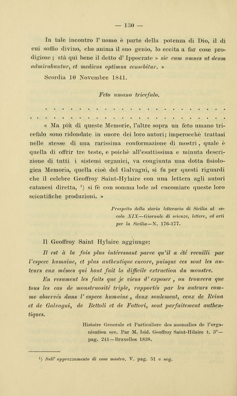 — 130 — In tale iucoutro 1' uobìo è parte della potenza di Dio, il di cui soffio divino, che anima il suo genio, lo eccita a far cose pro- digiose ; sta qui bene il detto d'Ippocrate » sic cxim omnes ut deum admirahimtur, et medicus optimus censebitur. » Scordia 10 Novembre 1841. Feto limano tricefalo. « Ma più di queste Memorie, l'altre sopra un feto umano tri- cefalo sono ridondate in onore dei loro autori; imperocché trattasi nelle stesse di una rarissima conformazione di mostri, quale è quella di offrir tre teste, e poiché all'esattissima e minuta descri- zione di tutti i sistemi organici, va congiunta una dotta fisiolo- gica Memoria, quella cioè del Cralvagni, si fu per questi riguardi che il celebre Geoffroy Saint-Hylaire con una lettera agli autori catanesi diretta, ^) si fé con somma lode ad encomiare queste loro scientifiche produzioni. » Prospetto della storia letteraria di Sicilia al se- colo XIX—Giornale di scienze, lettere, ed arti per la Sicilia—ìi. 176-177. Il Geoffroy Saint Hylaire aggiunge: Il est à la fois plus intéressant par ce qu'il a été recuilli par respece humaine, et plus authentique encore, puisque ces soni les au- teurs eux mémes qui liont fait la difficile extraction du monstre. Un resument les faits que je viens d' exposer , on trouvera que tous les cas de monstruosité triple, rapportés par les auteurs corn- ine ohservés dans V espece humaine, deux soulement, ceux de Reina et de Galvagni, de Bettoli et de Fattori, sont parfaitement authen- tiques. Histoire Generale et Particuliere des auomalies de l'orga- nisation ecc. Par M, Isid. Geoffroy Saint-Hilaire t. 3° — pag. 241—BmxeUes 1838.