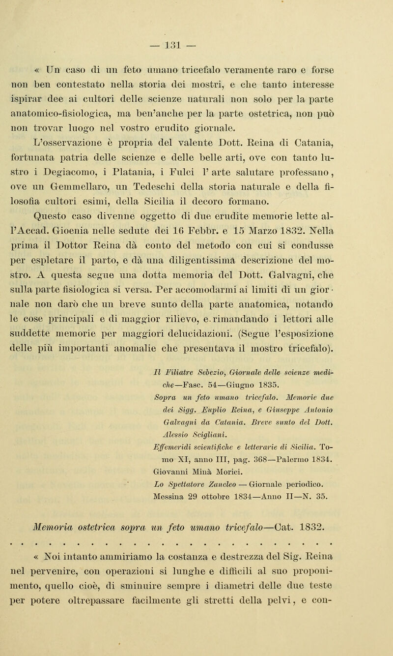 « Un caso di mi feto umano tricefalo veramente raro e forse non ben contestato nella storia dei mostri, e clie tanto interesse ispirar dee ai cultori delle scienze naturali non solo per la parte anatomico-fisiologica, ma ben'anclie per la parte ostetrica, non può non trovar luogo nel vostro erudito giornale. L'osservazione è propria del valente Dott. Eeina di Catania, fortunata patria delle scienze e delle belle arti, ove con tanto lu- stro i Degiacomo, i Platania, i Fulci 1' arte salutare professano, ove un Gemmellaro, un Tedesclii della storia naturale e della fi- losofìa cultori esimi, della Sicilia il decoro formano. Questo caso divenne oggetto di due erudite memorie lette al- l'Accad. Gioenia nelle sedute dei 16 Febbr. e 15 Marzo 1832. ISTella prima il Dottor Eeina dà conto del metodo con cui si condusse per espletare il parto, e dà una diligentissimà descrizione del mo- stro. A questa segue una dotta memoria del Dott. Galvagni, clie sulla parte fisiologica si versa. Per accomodarmi ai limiti di un gior- nale non darò clie un breve sunto della parte anatomica, notando le cose principali e di maggior rilievo, e. rimandando i lettori alle suddette memorie per maggiori delucidazioni. (Segue l'esposizione delle pili importanti anomalie clie presentava il mostro tricefalo). Il Filiatre Sébezio, Giornale delle scienze medi- che—Fase. 54—Giugno 1835. Sopra un feto umano tricefalo. Memorie due dei Sigg. J^uplio Eeina, e Giuseppe Antonio Galvagni da Catania. Breve sunto del Dott. Alessio Scigliani. Effemeridi scientifiche e letterarie di Sicilia. To- mo XI, anno III, pag. 368—Palermo 1834. Giovanni Mina Morici. Lo Spettatore Zancleo — Giornale periodico, Messina 29 ottobre 1834—Anno II—N. 35. Memoria ostetrica sopra un feto umano tricefalo—Oat. 1832. « Noi intanto ammiriamo la costanza e destrezza del Sig. Eeina nel pervenire, con operazioni si lunghe e diificili al suo proponi- mento, quello cioè, di sminuire semj)re i diametri delle due teste per potere oltrepassare facilmente gli stretti della pelvi, e con-