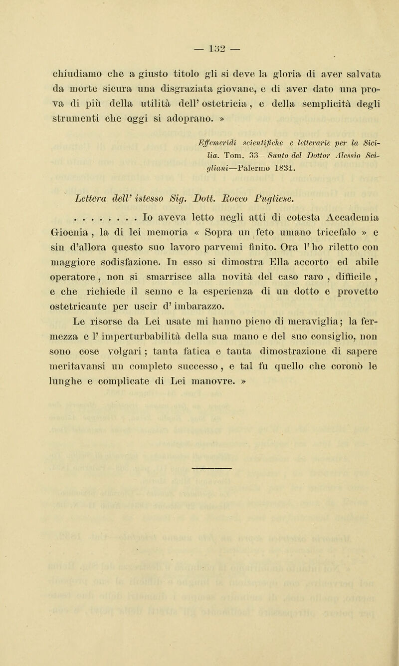 chiudiamo che a giusto titolo gii si deve la gloria di aver salvata da morte sicura una disgraziata giovane, e di aver dato una pro- va di più della utilità dell' ostetricia, e della semplicità degli strumenti che oggi si adoprano. » Effemeridi scientifiche e letterarie per la Sici- lia. Tom. 33—Sunto del Dottor Alessio Sci- gliani—Palermo 1834. Lettera dell' istesso Sig. Bott. Rocco Pugliese. Io aveva letto negli atti di cotesta Accademia Gioenia , la di lei memoria « Sopra un feto umano tricefalo » e sin d'allora questo suo lavoro parvenu finito. Ora l'ho riletto con maggiore sodisfazione. In esso si dimostra Ella accorto ed abile operatore , non si smarrisce alla novità del caso raro , difficile , e che richiede il senno e la esperienza di un dotto e provetto ostetricante per uscir d'imbarazzo. Le risorse da Lei usate mi hanno pieno di meraviglia; la fer- mezza e P imperturbabilità della sua mano e del suo consiglio, non sono cose volgari ; tanta fatica e tanta dimostrazione di sapere meritavansi un completo successo , e tal fu quello che coronò le lunghe e complicate di Lei manovre. »