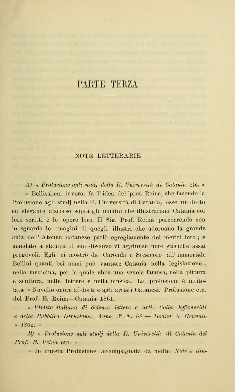 PARTE TERZA I^OTE LETTEEAEIE AJ « Prolusione agli studj della E. Università di Catania etc. » « Bellissima, invero, fa l'idea del ' prof. Eeiiia, che facendo la Prolusione agli studj nella E. Università di Catania, lesse un dotto ed elegante discorso sopra gli uomini clie illustrarono Catania coi loro scritti e le opere loro. Il Sig. Prof. Eeina percorrendo con lo sguardo le imagini di quegli illustri che adornano la grande aula dell' Ateneo catanese parlò egregiamente dei meriti loro ; e mandato a stamj)a il suo discorso vi aggiunse note storiche assai pregevoli. Egli ci mostrò da Caronda e Stesicoro all' immortale Bellini quanti bei nomi può vantare Catania nella legislazione , nella medicina, per la quale ebbe una scuola famosa, nella i^ittura e scultura, nelle lettere e nella musica. La prolusione è intito- lata « Novello onore ai dotti e agli artisti Catanesi. Prolusione etc. del Prof. E. Eeina—Catania 1861. « Bimsta italiana di Scienze lettere e arti. Colla Effemeridi « della Pubblica Istruzione. Anno 3° N. 68 — Torino 6 Gennaio « 1862. » BJ « Prolusione agli studj della B. Università di Catania del Prof. E. Belila etc. » « In questa Prolusione accompagnata da molte Note e Uhi-