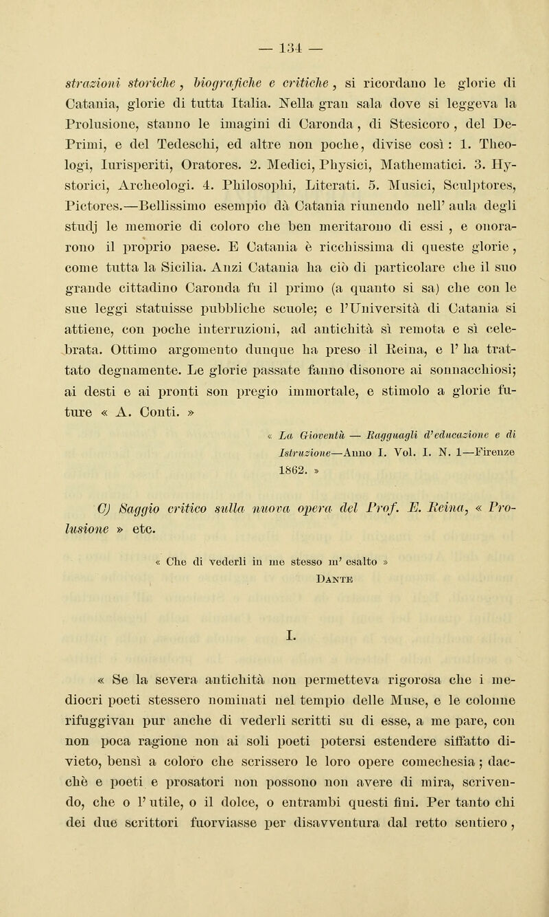 — 1:34: — strazioni storiche, hiograficlie e criticlie, si ricordauo le glorie di Catania, glorie di tutta Italia. IS^ella gran sala dove si leggeva la Prolusione, stanno le imagini di Caronda, di Stesicoro , del De- primi, e del Tedesclii, ed altre non poche, divise così: 1. Tlieo- logi, lurisperiti, Oratores. 2. Medici, Pbysici, Mathematici. 3. Hy- storici, Archeologi. 4. Philosophi, Literati. 5. Musici, Sculptores, Pictores.—Bellissimo esempio dà Catania riunendo nell' aula degli studj le memorie di coloro che ben meritarono di essi , e onora- rono il proiDrio paese. E Catania è ricchissima di queste glorie, come tutta la Sicilia. Anzi Catania ha ciò di particolare che il suo grande cittadino Caronda fu il primo (a quanto si sa) che con le sue leggi statuisse pubbliche scuole; e l'Università di Catania si attiene, con j)oche interruzioni, ad antichità sì remota e sì cele- brata. Ottimo argomento dunque ha preso il Reina, e 1' ha trat- tato degnamente. Le glorie passate fanno disonore ai sonnacchiosi; ai desti e ai pronti son pregio immortale, e stimolo a glorie fu- ture « A. Conti. » « La Gioventù — Baggiiagli d'educazione e di Istruzione—Anno I. Voi. I. N. 1—Firenze 1862. » GJ Saggio critico sulla nuova opera del Prof. E. Iteina, « Pro- lusione » etc. « Che eli vederli in me stesso m' esalto » Dante I. « Se la severa antichità non permetteva rigorosa che i me- diocri poeti stessero nominati nel tempio delle Muse, e le colonne rifuggivau pur anche di vederli scritti su di esse, a me pare, con non poca ragione non ai soli poeti potersi estendere siffatto di- vieto, bensì a coloro che scrissero le loro opere comechesia ; dac- ché e poeti e prosatori non possono non avere di mira, scriven- do, che o 1' utile, o il dolce, o entrambi questi fini. Per tanto chi dei due scrittori fuorviasse per disavventura dal retto sentiero,