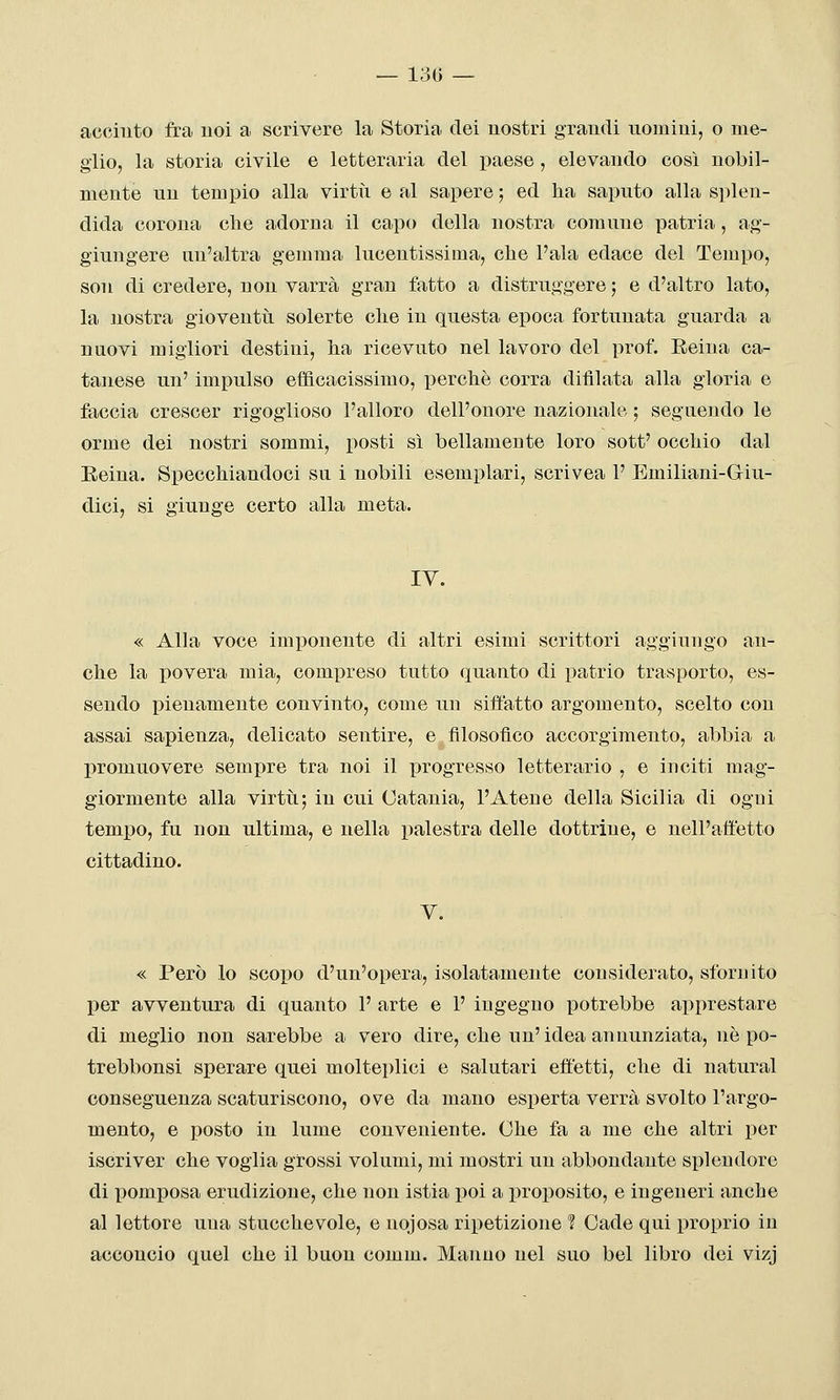 — 130 — accinto fra noi a scrivere la Storia dei nostri grandi nomini, o me- glio, la storia civile e letteraria del paese , elevando così nobil- mente un tempio alla virtii e al sapere ; ed ha saputo alla splen- dida corona che adorna il capo della nostra comune patria, ag- giungere un'altra gemma lucentissima, che l'ala edace del Tempo, son di credere, non varrà gran fatto a distruggere ; e d'altro lato, la nostra gioventìi solerte che in questa epoca fortunata guarda a nuovi migliori destini, ha ricevuto nel lavoro del prof. Reina ca- tanese un' impulso efficacissimo, perchè corra difllata alla gloria e faccia crescer rigoglioso l'alloro dell'onore nazionale ; seguendo le orme dei nostri sommi, posti sì bellamente loro sott' occhio dal Eeina. Specchiandoci su i nobili esemplari, scrivea 1' Emiliani-Giu- dici, si giunge certo alla meta. lY. « Alla voce imi)onente di altri esimi scrittori aggiungo an- che la povera mia, compreso tutto quanto di patrio trasporto, es- sendo pienamente convinto, come un siffatto argomento, scelto con assai sapienza, delicato sentire, e filosofico accorgimento, abbia a promuovere sempre tra noi il progresso letterario , e inciti mag- giormente alla virtti; in cui Catania, l'Atene della Sicilia di ogni tempo, fu non ultima, e nella palestra delle dottrine, e nell'affetto cittadino. V. « Però lo scopo d'un'opera, isolatamente considerato, sfornito per avventura di quanto 1' arte e 1' ingegno potrebbe apprestare di meglio non sarebbe a vero dire, che un'idea annunziata, nò po- trebbonsi sperare quei molteplici e salutari effetti, che di naturai conseguenza scaturiscono, ove da mano esperta verrà svolto l'argo- mento, e posto in lume conveniente. Che fa a me che altri per iscriver che voglia grossi volumi, mi mostri un abbondante splendore di pomposa erudizione, che non istia poi a proposito, e ingeneri anche al lettore una stucchevole, e nojosa ripetizione ? Cade qui proprio in accoucio quel che il buon comm. Manno nel suo bel libro dei vizj