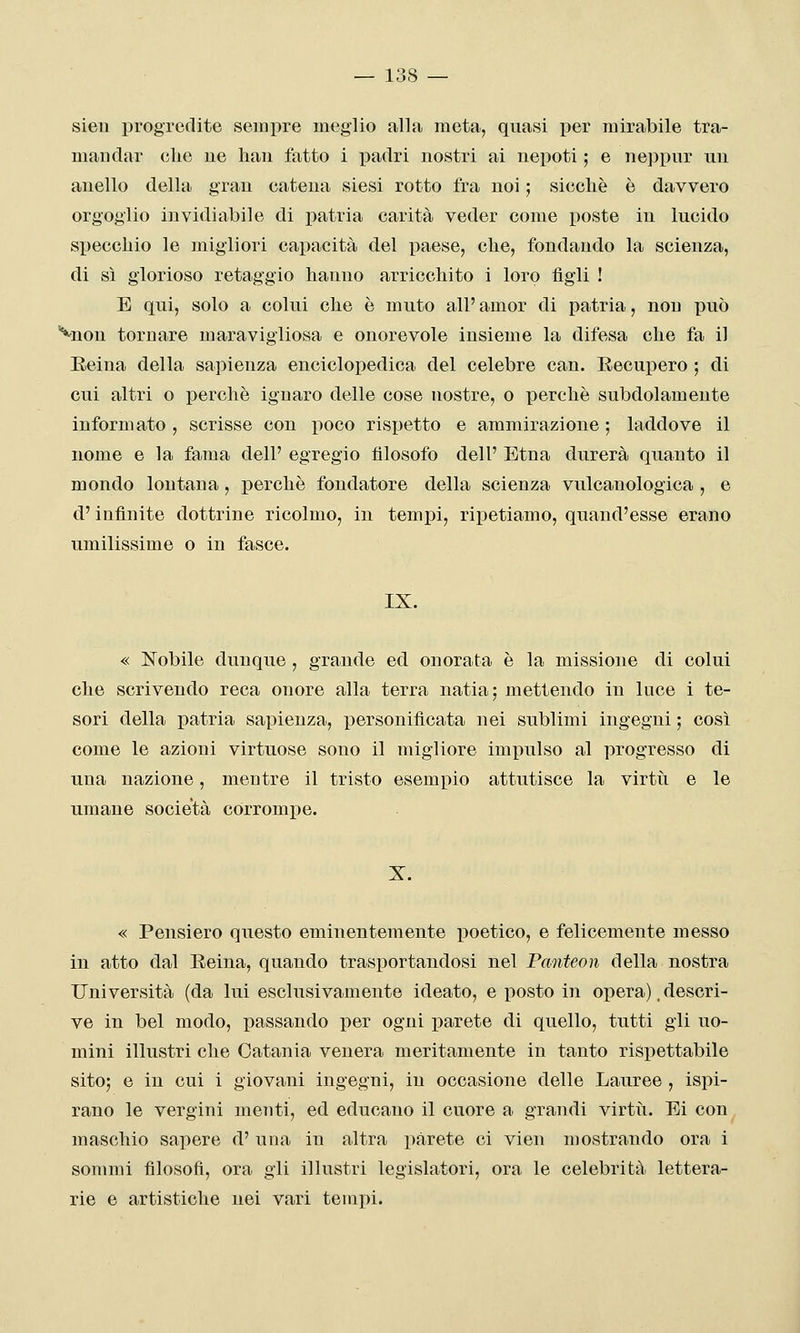 sien progredite sempre meglio alla meta, quasi per mirabile tra- mandar che uè hau fatto i padri nostri ai uepoti ; e neppur uu anello della gran catena siesi rotto fra noi ; siccliè è davvero orgoglio invidiabile di i^atria carità veder come poste in lucido specchio le migliori capacità del paese, che, fondando la scienza, di sì glorioso retaggio hanno arricchito i loro figli ! E qui, solo a colui che è muto all'amor di patria, non può ^non tornare maravigliosa e onorevole insieme la difesa che fa il Eeina della sapienza enciclopedica del celebre can. Eecupero ; di cui altri o perchè ignaro delle cose nostre, o perchè subdolamente informato , scrisse con poco rispetto e ammirazione ; laddove il nome e la fama dell' egregio filosofo dell' Etna durerà quanto il mondo lontana, perchè fondatore della scienza vulcanologica , e d'infinite dottrine ricolmo, in tempi, ripetiamo, quand'esse erano umilissime o in fasce. IX. « !Nobile dunque , grande ed onorata è la missione di colui che scrivendo reca onore alla terra natia; mettendo in luce i te- sori della patria sapienza, personificata nei sublimi ingegni ; così come le azioni virtuose sono il migliore impulso al progresso di una nazione, mentre il tristo esempio attutisce la virtù e le umane società corrompe. « Pensiero questo eminentemente poetico, e felicemente messo in atto dal Eeina, quando trasportandosi nel Panteon della nostra Università (da lui esclusivamente ideato, e posto in opera). descri- ve in bel modo, passando per ogni parete di quello, tutti gli uo- mini illustri che Catania venera meritamente in tanto rispettabile sito; e in cui i giovani ingegni, in occasione delle Lauree , ispi- rano le vergini menti, ed educano il cuore a grandi virtù. Ei con maschio sapere d' una in altra parete ci vien mostrando ora i sommi filosofi, ora gli illustri legislatori, ora le celebrità lettera- rie e artistiche nei vari tempi.