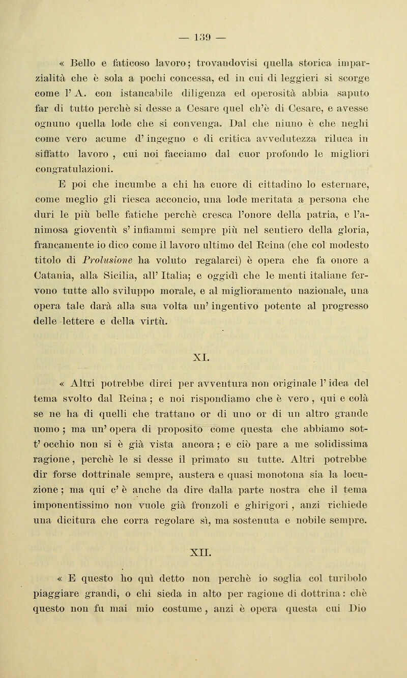 — Iu9 — « Bello e faticoso lavoro; trovaudovisi quella storica impar- zialità che è sola a pochi concessa, ed in cui di leggieri si scorge come P A, con istaucabile diligenza ed operosità abbia saputo far di tutto perchè si desse a Cesare quel ch'è di Cesare, e avesse ognuno quella lode che si convenga. Dal che ninno è che neghi come vero acume d'ingegno e di critica avvedutezza rilaca in siffatto lavoro , cui noi facciamo dal cuor profondo le migliori congratulazioni. E poi che incumbe a chi ha cuore di cittadino lo esternare, come meglio gli riesca acconcio, una lode meritata a persona che duri le piti belle fatiche perchè cresca l'onore della patria, e l'a- nimosa gioventìi s'infiammi sempre più nel sentiero della gloria, francamente io dico come il lavoro ultimo del Eeina (che col modesto titolo di Prolusione ha voluto regalarci) è opera che fa onore a Catania, alla Sicilia, all' Italia; e oggidì che le menti italiane fer- vono tutte allo sviluijpo morale, e al miglioramento nazionale, una opera tale darà alla sua volta un' ingentivo potente al progresso delle lettere e della virtù. XI. « Altri potrebbe dirci per avventura non originale l'idea del tema svolto dal Eeina ; e noi rispondiamo che è vero , qui e colà se ne ha di quelli che trattano or di uno or di un altro grande uomo ; ma un' opera di proposito come questa che abbiamo sot- t' occhio non si è già vista ancora ; e ciò pare a me solidissima ragione, perchè le si desse il primato su tutte. Altri potrebbe dir forse dottrinale sempre, austera e quasi monotona sia la locu- zione ; ma qni e' è anche da dire dalla parte nostra che il tema imponentissimo non vuole già fronzoli e ghirigori, anzi richiede una dicitura che corra regolare sì, ma sostenuta e nobile sempre. XII. « E questo ho qui detto non perchè io soglia col turibolo piaggiare grandi, o chi sieda in alto per ragione di dottrina : che questo non fu mai mio costume, anzi è opera questa cui Dio