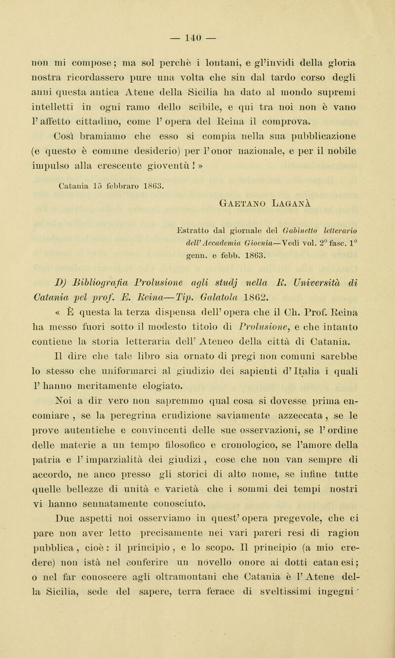 non mi compose ; ma sol percliè i lontani, e gl'invidi della gloria nostra ricordassero pure una volta che sin dal tardo corso degli anni questa antica Atene della Sicilia ha dato al mondo supremi intelletti in ogni ramo dello scibile, e qui tra noi non è vano F ajìetto cittadino, come 1' opera del Eeina il comprova. Così bramiamo che esso si compia nella sua pubblicazione (e questo è comune desiderio) per l'onor nazionale, e per il nobile impulso alla crescente gioventti ! » Catauia 15 febbraro 1863. Gaetano Laganà Estratto dal giornale del Gabinetto letterario dell'Accademia Gioenia—Vedi voi. 2 fase. 1° geun. e febb. 1863. DJ Bibliografia Prolusione agli studj nella H. Università di Catania pel prof. JE. Beina—Ti^). Galatola 1862. « È questa la terza dispensa dell' opera che il Ch. Prof. Reina ha messo fuori sotto il modesto titolo di Prolusione, e che intanto contiene la storia letteraria dell' Ateneo della città di Catania. Il dire clie tale libro sia ornato di pregi non comuni sarebbe lo stesso che uniformarci al giudizio dei sapienti d'Italia i quali 1' hanno meritamente elogiato. ISToi a dir vero non sapremmo qual cosa si dovesse prima en- comiare , se la peregrina erudizione saviamente azzeccata, se le prove autentiche e convincenti delle sue osservazioni, se 1' ordine delle materie a un tempo filosofico e cronologico, se l'amore della patria e l'imparzialità dei giudizi, cose che non vau sempre di accordo, ne anco presso gli storici di alto nome, se infine tutte quelle bellezze di unità e varietà che i sommi dei tempi nostri vi hanno sennatamente conosciuto. Due aspetti noi osserviamo in quest' opera i)regevole, che ci pare non aver letto precisamente nei vari pareri resi di ragion pubblica, cioè : il principio , e lo scopo. Il principio (a mio cre- dere) non istà nel conferire un novello onore ai dotti catanesi; 0 nel far conoscere agli oltramontani che Catania è l'Atene del- la Sicilia, sede del sapere, terra ferace di sveltissimi ingegni 