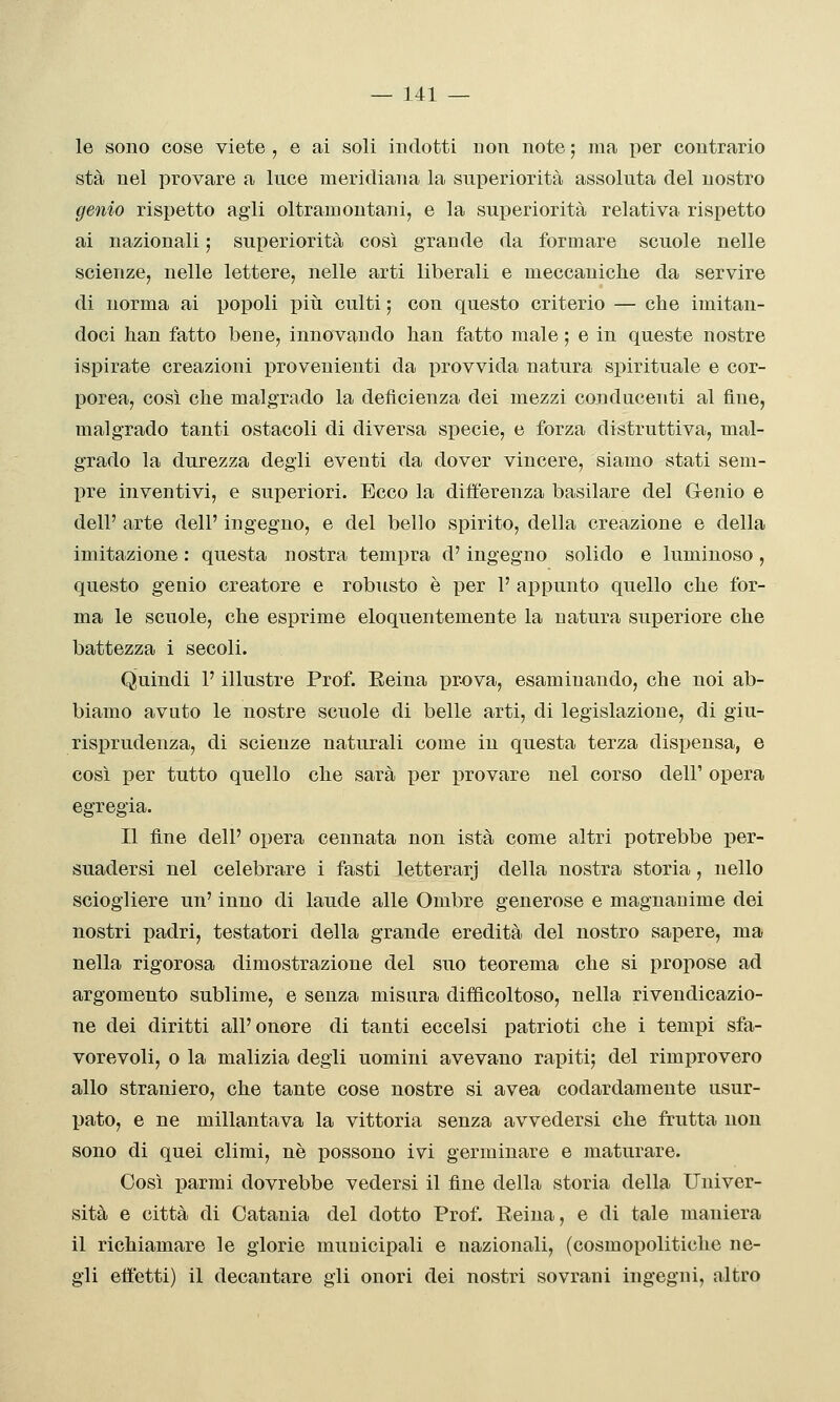 le sono cose viete , e ai soli indotti non note ; ma i)er contrario sta nel provare a luce meridiana la superiorità assoluta del nostro genio rispetto agii oltramontani, e la superiorità relativa rispetto ai nazionali ; superiorità così grande da formare scuole nelle scienze, nelle lettere, nelle arti liberali e meccaniche da servire di norma ai popoli più culti ; con questo criterio — che imitan- doci han fatto bene, innovando han fatto male ; e in queste nostre ispirate creazioni provenienti da provvida natura spirituale e cor- porea, così che malgrado la deficienza dei mezzi conducenti al fine, malgrado tanti ostacoli di diversa specie, e forza distruttiva, mal- grado la durezza degli eventi da dover vincere, siamo stati sem- pre inventivi, e superiori. Ecco la differenza basilare del G-enio e dell' arte dell' ingegno, e del bello spirito, della creazione e della imitazione : questa nostra tempra d'ingegno solido e luminoso, questo genio creatore e robusto è per 1' appunto quello che for- ma le scuole, che esprime eloquentemente la natura superiore che battezza i secoli. Quindi l'illustre Prof. Eeina prova, esaminando, che noi ab- biamo avuto le nostre scuole di belle arti, di legislazione, di giu- risprudenza, di scienze naturali come in questa terza dispensa, e così per tutto quello che sarà per provare nel corso dell' opera egregia. Il fine dell' opera cennata non istà come altri potrebbe per- suadersi nel celebrare i fasti letterarj della nostra storia, nello sciogliere un' inno di laude alle Ombre generose e magnanime dei nostri padri, testatori della grande eredità del nostro sapere, ma nella rigorosa dimostrazione del suo teorema che si propose ad argomento sublime, e senza misura difficoltoso, nella rivendicazio- ne dei diritti all'onore di tanti eccelsi patrioti che i tempi sfa- vorevoli, o la malizia degli uomini avevano rapiti; del rimprovero allo straniero, che tante cose nostre si avea codardamente usur- pato, e ne millantava la vittoria senza avvedersi che frutta non sono di quei climi, né possono ivi germinare e maturare. Così parmi dovrebbe vedersi il fine della storia della Univer- sità e città di Catania del dotto Prof. Reina, e di tale maniera il richiamare le glorie municipali e nazionali, (cosmopolitiche ne- gli effetti) il decantare gli onori dei nostri sovrani ingegni, altro