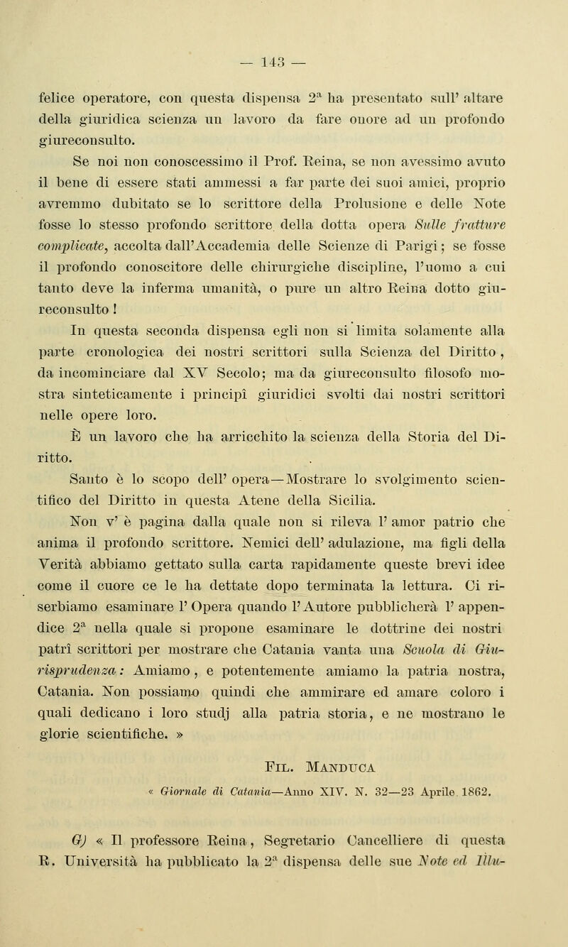 felice operatore, con questa dispensa 2* lia presentato sull' altare della giuridica scienza un lavoro da fare onore ad un profondo giureconsulto. Se noi non conoscessimo il Prof. Reina, se non avessimo avuto il bene di essere stati ammessi a far parte dei suoi amici, proprio avremmo dubitato se lo scrittore della Prolusione e delle Note fosse lo stesso profondo scrittore della dotta opera Sulle fratture coìnplicate, accolta dall'Accademia delle Scienze di Parigi ; se fosse il profondo conoscitore delle cbirurgiclie discipline, l'uomo a cui tanto deve la inferma umanità, o pure un altro Reina dotto giu- reconsulto ! In questa seconda dispensa egli non si limita solamente alla parte cronologica dei nostri scrittori sulla Scienza del Diritto, da incominciare dal XV Secolo; ma da giureconsulto filosofo mo- stra sinteticamente i principi giuridici svolti dai nostri scrittori nelle opere loro. È un lavoro che ha arricchito la scienza della Storia del Di- ritto. Santo è lo scopo dell' opera—Mostrare lo svolgimento scien- tifico del Diritto in questa Atene della Sicilia. 'Son v' è pagina dalla quale non si rileva 1' amor patrio che anima il profondo scrittore. ISTemici dell' adulazione, ma figli della Verità abbiamo gettato sulla carta rapidamente queste brevi idee come il cuore ce le ha dettate dopo terminata la lettura. Ci ri- serbiamo esaminare 1' Opera quando l'Autore pubblicherà 1' appen- dice 2^ nella quale si propone esaminare le dottrine dei nostri patri scrittori per mostrare che Catania vanta una Scuola di Giu- risprudenza : Amiamo , e potentemente amiamo la patria nostra, Catania. Non possiamo quindi che ammirare ed amare coloro i quali dedicano i loro studj alla patria storia, e ne mostrano le glorie scientifiche. » FiL. Manduca « Giornale di Catania—Anno XIV. N. 32—23 Aprile. 1862. GJ « Il professore Reina, Segretario Cancelliere di questa R. Università ha pubblicato la 2-'^ dispensa delle sue J^'ote ed lUu-