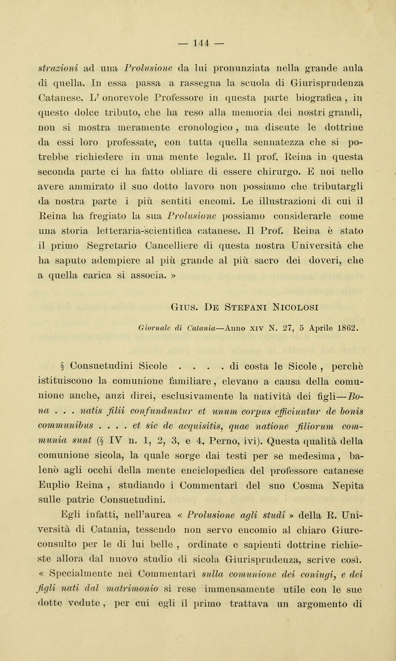 strazioni ad una Prolusione da lui pronunziata nella grande aula di quella. In essa passa a rassegna la scuola di Giurisprudenza Catanese. L' onorevole Professore in questa parte biografica, in questo dolce tributo, che lia reso alla memoria dei nostri grandi, non si mostra meramente cronologico, ma discute le dottrine da essi loro professate, con tutta quella sennatezza che si po- trebbe richiedere in una mente legale. 11 jDrof. Reina in questa seconda parte ci ha fatto obliare di essere chirurgo. E noi nello avere ammirato il suo dotto lavoro non possiamo che tributargli da nostra parte i più sentiti encomi. Le illustrazioni di cui il Eeina ha fregiato la sua Prolusione possiamo considerarle come una storia letteraria-scientifìca catanese. Il Prof. Reina è stato il primo Segretario Cancelliere di questa nostra Università che ha saputo adempiere al piti grande al più sacro dei doveri, che a quella carica si associa. » Gius. De Stefani Nicolosi Giornale dì Catania—Anno xiv N. 27, 5 Aprile 1862. § Consuetudini Sicole .... di costa le Sicole , perchè istituiscono la comunione familiare, elevano a causa della comu- nione anche, anzi direi, esclusivamente la natività dei figli—Bo- na .. . natis fila confimduntur et unum cor pus efficiutitur de honis Gommunihus . ... et sic de acquisitis, quae natione fiUorum com- munia sunt (§ lY n. 1, 2, 3, e 4, Perno, ivi). Questa qualità della comunione sicola, la quale sorge dai testi per se medesima, ba- lenò agli occhi della mente enciclopedica del professore catanese Euplio Reina , studiando i Commentari del suo Cosma ISTepita sulle patrie Consuetudini. Egli infatti, nell'aurea « Prolusione agli studi » della R. Uni- versità di Catania, tessendo non servo encomio al chiaro Giure- consulto per le di lui belle , ordinate e sapienti dottrine richie- ste allora dal nuovo studio di sicola Giurisprudenza, scrive così. « Specialmente nei Commentari sulla comunione dei coniugi, e dei figli nati dal matrimonio si rese immensamente utile con le sue dotte vedute, per cui egli il primo trattava un argomento di