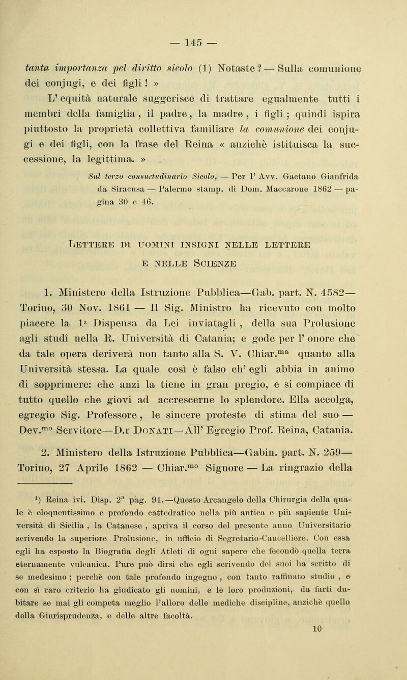 tanta importanza pel diritto sicolo (1) ]Sotaste ? — Sulla comunione dei conjugi, e dei figli ! » L' equità maturale suggerisce di trattare egualmente tutti i membri della famiglia, il padre, la madre , i figli ; quindi ispira piuttosto la proprietà collettiva familiare la comunione dei conju- gi e dei tìgli, con la frase del Reina « anzicliè istituisca la suc- cessione, la legittima. » Sul terzo consuetudinario Sicolo, — Per V Avv. Gaetano Gianfrida da Siracusa — Palermo starap. di Doni. Maccarone 1862 — pa- gina 30 e 46. Letteee di uomini insigni nelle lettere E NELLE Scienze 1. Ministero della Istruzione Pubblica—Gab. part. N. 4582— Torino, 30 ISTov. 1861 — Il Sig. Ministro lia ricevuto con molto piacere la 1^ Dispensa da Lei inviatagli , della sua Prolusione agli studi nella E. Università di Catania; e gode per 1' onore che da tale opera deriverà non tanto alla S. V. Cliiar.™* quanto alla Università stessa. La quale così è falso eh' egli abbia in animo di sopprimere: che anzi la tiene in gran pregio, e si compiace di tutto quello che giovi ad accrescerne lo splendore. Ella accolga, egregio Sig. Professore , le sincere proteste di stima del suo — I)ev.™° Servitore—D.v Donati—All' Egregio Prof. Eeina, Catania. 2. Ministero della Istruzione Pubblica—Gabin. part. N. 259— Torino, 27 Aprile 1862 — Chiar.°^° Signore — La ringrazio della ^) Reina ivi. Disp. 2^ pàg. 94.—Questo Arcangelo della Chirurgia della qua- le è eloquentissimo e profondo cattedratico nella più antica e più sapiente Uni- versità di Sicilia , la Catauese , apriva il corso del presente anno Universitario scrivendo la superiore Prolusione, in ufficio di Segretario-Cancelliere. Con essa egli ha esposto la Biografia degli Atleti di ogni sapere che fecondò quella terra eternamente vulcanica. Pure può dirsi che egli scrivendo dei suoi ha scritto di se medesimo ; perchè con tale profondo ingegno , con tanto raffinato studio , e con sì raro criterio ha giudicato gli uomini, e le loro produzioni, da farti du- bitare se mai gli competa meglio l'alloro delle mediche discipline, anziché quello della Giurisprudenza, e delle altre facoltà. 10