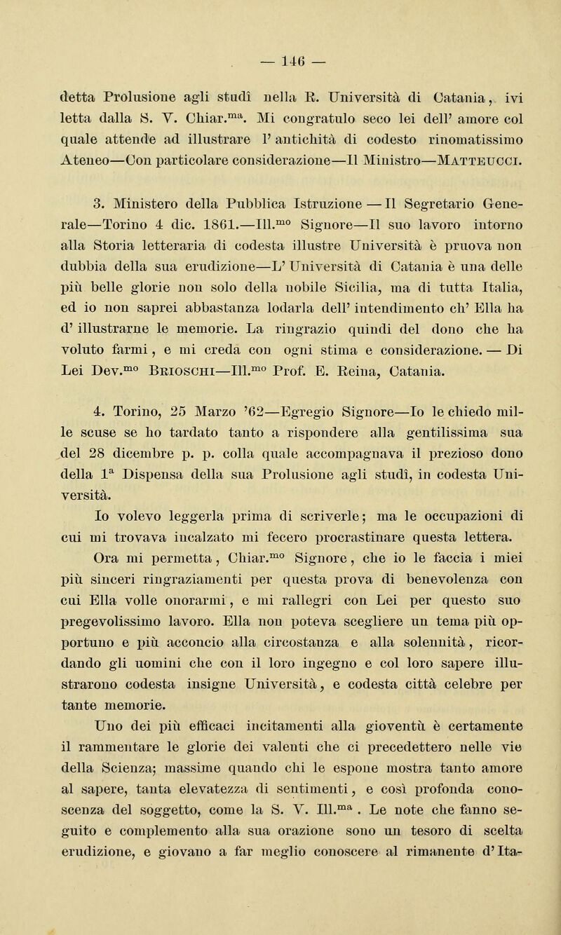 detta Prolusione agli stadi nella E. Università di Catania, ivi letta dalla S. Y. Chiar.^'*'. Mi congratulo seco lei dell' amore col quale attende ad illustrare P antichità di codesto rinomatissimo Ateneo—Con particolare considerazione—11 Ministro—Matteucci. 3. Ministero della Pubblica Istruzione —11 Segretario Gene- rale—Torino 4 die. 1861.—111.°^° Signore—Il suo lavoro intorno alla Storia letteraria di codesta illustre Università è pruova non dubbia della sua erudizione—L' Università di Catania è una delle più belle glorie non solo della nobile Sicilia, ma di tutta Italia, ed io non saprei abbastanza lodarla dell' intendimento eh' Ella ha d' illustrarne le memorie. La ringrazio quindi del dono che ha voluto farmi, e mi creda con ogni stima e considerazione. — Di Lei Dev.°^° Beioschi—111.™° Prof. E. Eeina, Catania. 4. Torino, 25 Marzo '62—Egregio Signore—Io le chiedo mil- le scuse se ho tardato tanto a rispondere alla gentilissima sua del 28 dicembre p. p. colla quale accompagnava il prezioso dono della 1* Dispensa della sua Prolusione agli studi, in codesta Uni- versità. Io volevo leggerla prima di scriverle ; ma le occupazioni di cui mi trovava incalzato mi fecero procrastinare questa lettera. Ora mi permetta, Chiar.^° Signore, che io le faccia i miei pili sinceri ringraziamenti per questa j)rova di benevolenza con cui Ella volle onorarmi, e mi rallegri con Lei per questo suo pregevolissimo lavoro. Ella non jjoteva scegliere un tema più op- portuno e più acconcio alla circostanza e alla solennità, ricor- dando gli uomini che con il loro ingegno e col loro sapere illu- strarono codesta insigne Università, e codesta città celebre per tante memorie. Uno dei più efficaci incitamenti alla gioventù è certamente il rammentare le glorie dei valenti che ci precedettero nelle vie della Scienza; massime quando chi le espone mostra tanto amore al sapere, tanta elevatezza di sentimenti, e così profonda cono- scenza del soggetto, come la S. V. 111.™^ . Le note che fanno se- guito e complemento alla sua orazione sono un tesoro di scelta erudizione, e giovano a far meglio conoscere al rimanente d'Ita-