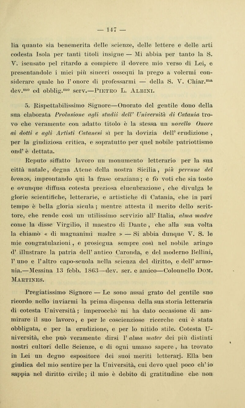 lia quanto sia benemerita delle scienze;, delle lettere e delle arti codesta Isola per tanti titoli insigne — Mi abbia per tanto la S. V. iscusato pel ritardo a compiere il dovere mio verso di Lei, e presentandole i miei piti sinceri ossequi la prego a volermi con- siderare quale ho 1' onore di professarmi — della S. Y. Chiar.™* dev.™° ed obblig.^ serv.—Pietro L. Albini. 5. Rispettabilissimo Signore—Onorato del gentile dono della sua elaborata Prolusione agli studii dell' Università di Catania tro- vo che veramente con adatto titolo è la stessa un novello Onore ai dotti e agli Artisti Catanesi sì per la dovizia dell' erudizione , per la giudiziosa critica, e sopratutto per quel nobile patriottismo ond' è dettata. Reputo siffatto lavoro un monumento letterario jyeT la sua città natale, degna Atene della nostra Sicilia, più perenne del bronzo, imi)rontando qui la frase oraziana ; e fò voti che sia tosto e ovunque diffusa cotesta preziosa elucubrazione , che divulga le glorie scientitìche, letterarie, e artistiche di Catania, che in pari tempo è bella gloria sicula ; mentre attesta il merito dello scrit- tore, che rende così un utilissimo servizio all' Italia, alma madre come la disse Virgilio, il maestro di Dante, che alla sua volta la chiamò « di magnanimi madre » —Si abbia dunque V. S. le mie congratulazioni, e prosiegua sempre così nel nobile aringo d' illustrare la patria dell'antico Caronda, e del moderno Bellini, 1' uno e l'altro capo-scuola nella scienza del diritto, e dell' armo- nia.—Messina 13 febb. 1863—dev. ser, e amico—Colonnello Dom. Maetines. Pregiatissimo Signore — Le sono assai grato del gentile suo ricordo nello inviarmi la prima dispensa della sua storia letteraria di cotesta Università ; imperocché mi ha dato occasione di am- mirare il suo lavoro, e per le coscienziose ricerche cui è stata obbligata, e per la erudizione, e per lo nitido stile. Cotesta U- niversità, che può veramente dirsi 1' alma mater dei piìi distinti nostri cultori delle Scienze, e di ogni umano sapere , ha trovato in Lei un degno espositore dei suoi meriti letterarj. Ella ben giudica del mio sentire per la Università, cui devo quel poco eh' io sappia nel diritto civile; il mio è debito di gratitudine che non