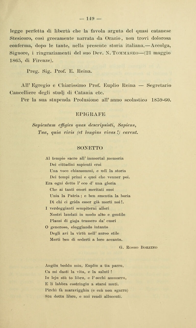 legge perfetta di libertà che la favola arguta del quasi catanese Stesicoro, così grecamente narrata da Orazio, non trovi dolorosa conferma, dopo le tante, nella presente storia italiana.—Accolga, Signore, i ringraziamenti del suo Dev. N. Tommaseo—(21 maggio 1865, di Firenze). Preg. Sig. Prof. E. Eeina. All' Egregio e Chiarissimo Prof. Euplio Reina — Segretario Cancelliere degli studj di Catania etc. Per la sua stupenda Prolusione all' anno scolastico 1859-60. EPIGRAFE Bapientum effigies quas descripsisti, Sapiens, Tua, quia vivis (et longius vivas !J careni. SONETTO Al tempio sacro all' iaumortal memoria Dei cittadini sapienti eroi Una voce chiamommi; e udì la storia Dei tempi primi e quei che venner poi. Era ogni detto 1' eco d' una gloria Che ai tanti onori meritati suoi Unia la Patria ; e ben smeutia la boria Di chi ci grida esser già morti noi !. I verdeggianti sempiterni allori Nostri laudati in modo alto e gentile Piatisi di gioja trassero da' cuori O generoso, eloggiando intanto Degli avi la virtìi nell' aureo stile Merti ben di sederti a loro accanto. G. Rosso BORZINO Aiigilu beddu miu, Eupliu a tia parrn, Ca mi dasti la vita, e la saluti ! lu leju stii to libru, o 1' occhi ammarru, E li labbra costringiu a starsi muti. Pirelli fa maravigghia (e ccà non sgarra) Stii dottu libru, e uni rendi alluccuti.