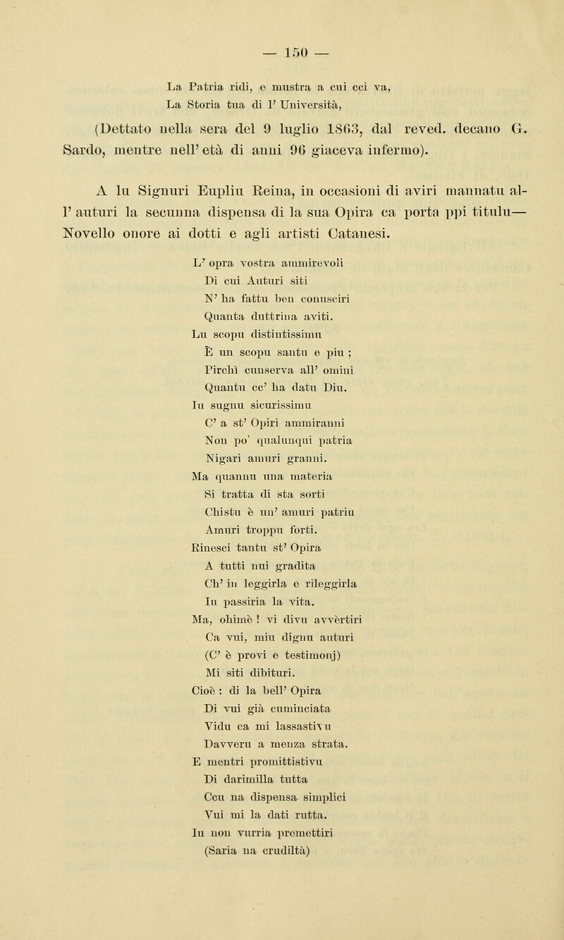 La Patria ridi, e mustra a cui cci va, La Storia tua di 1' Università, (Dettato uella sera del 9 luglio 1803, dal reved. decano G. Sardo, mentre iielF età di auiii 96 giaceva infermo). A lu Signuri Eupliu Eeiua, in occasioni di aviri mannatii al- l' anturi la secunna dispensa di la sua Opira ca x^orta p])i titulu— Novello onore ai dotti e agli artisti Oatanesi. L' opra vostra ammirevoli Di cui Auturi siti N' lia fattu ben couusciri Quanta duttriua aviti. Lu scopu distiutissimu È un scopu santu e più ; Pirelli cunserva all' omini Quantu ce' lia datu Diu. lu suguu sicurissimu C a st' Oj)iri ammirauni Non po' qualuuqui patria Nigari amuri granni. Ma quaunu una materia Si tratta di sta sorti CMstu è uu' amuri patriu Amuri troppu forti. Riuesci tantu st' Opira A tutti nui gradita Ch' in leggirla e rileggirla lu passiria la vita. Ma, ohimè ! vi divu avvèrtiri Ca vui, min di gnu auturi (C è provi e testimonj) Mi siti dibituri. Cioè : di la beli' Opira Di vui già cuminciata Vidu ca mi lassastiTu Davveru a menza strata. E mentri promittistivu Di darimilla tutta Ccu na dispensa- simplici Vui mi la dati rutta, lu non vurria premettiri (Saria uà crudiltà)