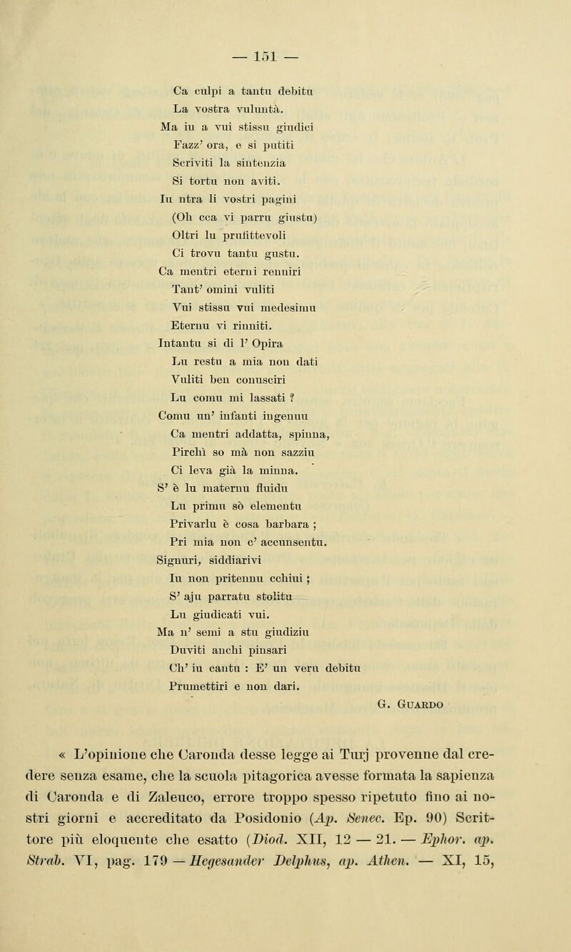 Ca culpi a tautu debitu La vostra vuluntà. Ma iu a vui stissu giudici Fazz' ora, e si jratiti Scriviti la sinteuzia Si tortu non aviti. Iu ntra li vostri pagini (Oh cca vi parru giusta) Oltri Iu prufittevoli Ci trovu tantu gustu. Ca mentri eterni reuuiri Taut' omini viiliti Vui stissu vui medesimu Eteruu vi riuniti. Intautu si di 1' Opira Lu restii a mia non dati Vuliti ben couusciri Lu comu mi lassati ? Comu un' infanti ingenuu Ca mentri addatta, spinua, Pirelli so ma non sazziu Ci leva già la minna. S' è lu maternu fluidu Lu primu so elementu Privarlu è cosa barbara ; Fri mia non e' accunsentu. Signuri, siddiarivi In non pritennu echini ; S' aju parratu stolitu Lu giudicati vui. Ma n' semi a stu giudiziu Duviti anchi pinsari Ch' iu cantu : E' un veru debitu Frumettiri e non dari. G. Guardo « L'opiuione clie Carouda desse legge ai Turj provenne dal cre- dere senza esame, clie la scuola pitagorica avesse formata la saiiienza di Caronda e di Zaleuco, errore troppo spesso ripetuto fino ai no- stri giorni e accreditato da Posidonio (Ap. ISenec. Ep. 90) Scrit- tore più eloquente che esatto (Diod. XII, 12 — 21. — Ephor. ap. Strah. VI, pag. lld — Regescmder Delphus, ap. Athen. — XI, 15,