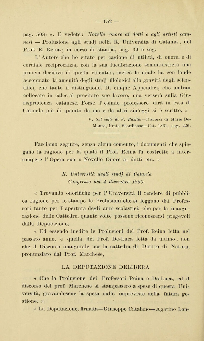 pag. 508) ». E vedete: Novello onore ai dotti e agli artisti caia- nesi — Prolusione agli studj nella R. Università di Catania , del Prof. E. Eeina ; in corso di stampa, pag. 39 e seg. L' Autore che ho citato per cagione di utilità, di onore, e di cordiale reciprocanza, con la sua lucubrazione somministrerà una pruova decisiva di quella valentia , mercè la quale ha con laude accoppiato la amenità degli studj filologici aUa gravità degli scien- tifici, che tanto il distinguono. Di cinque Appendici, che andran collocate in calce al precitato suo lavoro, una verserà sulla Giu- risprudenza catanese. Forse 1' esimio professore dirà in essa di Garonda piti di quanto da me e da altri sin'oggi si è scritto, » V. Sul colle di S. Basilio—Discorsi di Mario De- Manro, Prete Scordieuse—Cat. 1861, pag. 226. Facciamo seguire, senza alcun comento, i documenti che spie- gano la ragione per la quale il Prof. Reina fu costretto a inter- rompere 1' Opera sua « Novello Onore ai dotti etc. » jR. Università degli studj di Catania Congresso del 4 dicembre 1860. « Trovando onorifiche per l'Università il rendere di pubbli- ca ragione per le stampe le Prolusioni che si leggono dai Profes- sori tanto per 1' apertura degli anni scolastici, che per la inaugu- razione delle Gattedre, quante volte possono riconoscersi pregevoli dalla Deputazione, « Ed essendo inedite le Prolusioni del Prof. Reina letta nel passato anno, e quella del Prof. De-Luca letta da ultimo , non che il Discorso inaugurale per la cattedra di Diritto di Natura, pronunziato dal Prof. Marchese, LA DEPUTAZIONE DELIBERA « Che la Prolusione dei Professori Reina e De-Luca, ed il discorso del prof. Marchese si stampassero a spese di questa Uni- versità, gravandosene la spesa sulle imi^reviste della futura ge- stione. » • « La Deputazione, firmata—Giuseppe Catalano—Agatino Lon-