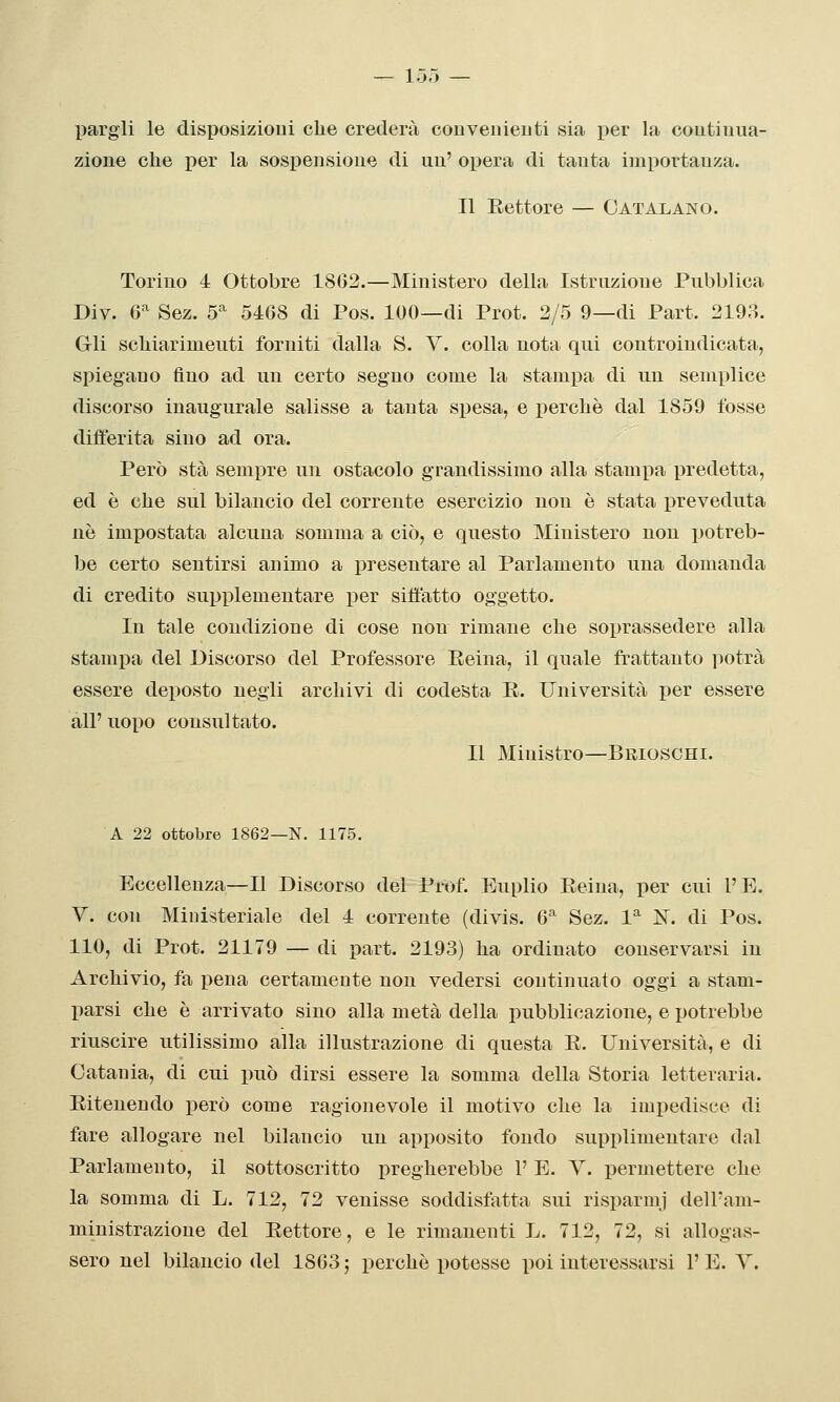pargli le disposizioui clie crederà conveiiieDti sia per la coutiuua- zione che per la sospensione di uu' opera di tanta importanza. Il Eettore — Catalano. Torino 4 Ottobre 18G2.—Ministero della Istruzione Pubblica Div. 6^ Sez. 5'^^ 5468 di Pos. 100—di Prot. 2/5 9—di Part. 2193. Grli scMarimeuti forniti dalla S. Y. colla nota qui controindicata, spiegano fino ad un certo segno come la stampa di un semplice discorso inaugurale salisse a tanta spesa, e percliè dal 1859 fosse differita sino ad ora. Però sta sempre un ostacolo grandissimo alla stamela predetta, ed è che sul bilancio del corrente esercizio non è stata preveduta né impostata alcuna somma a ciò, e questo Ministero non potreb- be certo sentirsi animo a presentare al Parlamento una domanda di credito supplementare per siffatto oggetto. In tale condizione di cose non rimane che soprassedere alla stampa del Discorso del Professore Eeina, il quale frattanto potrà essere deposto negli archivi di codesta E.. Università per essere all' uopo consultato. Il Ministro—Brioschi. A 22 ottobre 1862—N. 1175. Eccellenza—Il Discorso del Prof. Euplio Eeina, per cui l'È. y. con Ministeriale del 4 corrente (divis. 6''' Sez. P IST. di Pos. 110, di Prot. 21179 — di part. 2193) ha ordinato conservarsi in Archivio, fa pena certamente non vedersi continuato oggi a stam- parsi che è arrivato sino alla metà della pubblicazione, e potrebbe riuscire utilissimo alla illustrazione di questa E. Università, e di Catania, di cui può dirsi essere la somma della Storia letteraria. Eitenendo i^erò come ragionevole il motivo che la impedisce di fare allogare nel bilancio un apposito fondo supplimentare dal Parlamento, il sottoscritto pregherebbe P E. Y. permettere che la somma di L. 712, 72 venisse soddisfatta sui risparmi dell'am- ministrazione del Eettore, e le rimanenti L. 712, 72, si allogas- sero nel bilancio del 1863 ; perchè potesse poi interessarsi l'E. Y.