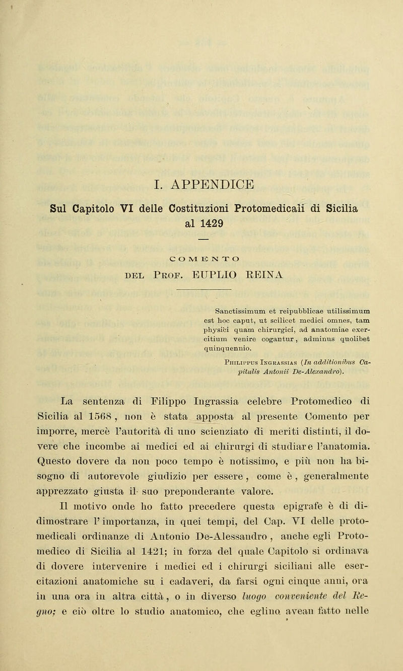 I. APPENDICE Sul Capitolo VI delle Costituzioni Protomedicaii di Sicilia al 1429 e O IVI E N T O DEL Prof. EUPLIO EEINA Sanctissimum et reipubblicae utilissimum est hoc caput, ut scilicet medici omnes, tata physici quam chirurgici, ad anatomiae exer- citium venire cogantur, adminus quolibet quinquennio. Philippus Ingrassias {In additionibus Ca- pitulis Antonii De-Alexandró). La sentenza di Filippo Ingrassia celebre Protomedico di Sicilia al 1568 , non è stata apposta al presente Cemento per imporre, mercè l'autorità di uno scienziato di meriti distinti, il do- vere che incombe ai medici ed ai cliirurgi di studiare l'anatomia. Questo dovere da non poco tempo è notissimo, e più non lia bi- sogno di autorevole giudizio per essere, come è, generalmente apprezzato giusta il- suo preponderante valore. Il motivo onde ho fatto precedere questa epigrafe è di di- dimostrare l'importanza, in quei tempi, del Gap. VI delle proto- medicali ordinanze di Antonio De-Alessandro , anche egli Proto- medico di Sicilia al 1421; in forza del quale Capitolo si ordinava di dovere intervenire i medici ed i chirurgi siciliani alle eser- citazioni anatomiche su i cadaveri, da farsi ogni cinque anni, ora in una ora in altra città, o in diverso luogo conveniente del Re- gno; e ciò oltre lo studio anatomico, che eglino avean latto nelle