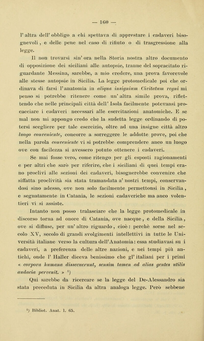 — 100 — V altra dell' obbligo a olii spettava di apprestare i cadaveri biso- gnevoli , e delle pene nel caso di rifiuto o di trasgressione alla legge. Il non trovarsi sin' ora nella Storia nostra altro documento di opposizione dei siciliani alle autopsie, tranne del sopracitato ri- guardante Messina, sarebbe, a mio credere, una prova favorevole alle stesse autopsie in Sicilia. La legge protomedicale poi clie or- dinava di farsi l'anatomia in aliqua insignium Cimtatum regni mi penso si potrebbe ritenere come un' altra simile prova, riflet- tendo che nelle principali città dell' Isola facilmente potevansi pro- cacciare i cadaveri necessari alle esercitazioni anatomiche. E se mal non mi appongo credo che la sudetta legge ordinando di po- tersi scegliere i^er tale esercizio, oltre ad una insigne città altro luogo conveniente, concorre a sorreggere le addotte prove, poi che nella parola conveniente vi si potrebbe comprendere anco un luogo ove con facilezza si avessero potuto ottenere i cadaveri. Se mai fosse vero, come ritengo per gli esposti ragionamenti e per altri che sarò j)er riferire, che i siciliani di quei temj)i era- no proclivi alle sezioni dei cadaveri, bisognerebbe convenire che siffatta proclività sia stata tramandata a' nostri tempi, conservan- dosi sino adesso, ove non solo facilmente permettonsi in Sicilia , e segnatamente in Catania, le sezioni cadaveriche ma anco volen- tieri vi si assiste. Intanto non posso tralasciare che la legge protomedicale in discorso torna ad onore di Catania, ove nacque, e della Sicilia, ove si diffuse, per un' altro riguardo , cioè : perchè sorse nel se- colo XV, secolo di grandi svolgimenti intellettivi in tutte le Uni- versità italiane verso la cultura dell'Anatomia : essa studiavasi su i cadaveri, a preferenza delle altre nazioni, e nei tempi piìi an- tichi, onde 1' Haller diceva benissimo che gì' italiani per i primi « corporei liumana dissecuerunt, sensim tamen ad alias gentes utilis audacia pervenit. » ') Qui sarebbe da ricercare se la legge del De-Alessandro sia stata preceduta in Sicilia da altra analoga legge. Però sebbene