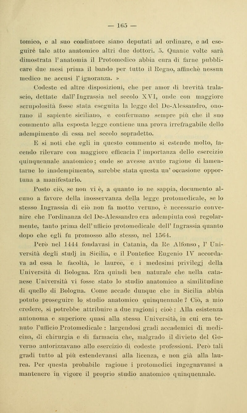 tomico, e al suo coadiutore siano deputati ad ordinare, e ad ese- guire tale atto anatomico altri due dottori. 5. Quante volte sarà dimostrata l'anatomia il Protomedico abbia cura di farne pubbli- care due mesi prima il bando per tutto il Regno, affinchè nessun medico ne accusi F ignoranza. » Codeste ed altre disposizioni, che per amor di brevità trala- scio, dettate dall'lugrassia nel secolo XVI, onde con maggiore scrupolosità fosse stata eseguita la legge del De-Alessandro, ono- rano il sapiente siciliano, e confermano sempre piti che il suo commento alla esposta legge contiene una prova irrefragabile dello adempimento di essa nel secolo sopradetto. E si noti che egli in questo commento si estende molto, fa- . cendo rilevare con maggiore efficacia l'importanza dello esercizio quinquennale anatomico ; onde se avesse avuto ragione di lamen- tarne lo inadempimento, sarebbe stata questa un' occasione oppor- tuna a manifestarlo. Posto ciò, se non vi è, a quanto io ne sappia, documento al- cuno a favore della inosservanza della legge protomedicale, se lo stesso Ingrassia di ciò non fa motto veruno, è necessario conve- nire che l'ordinanza del De-Alessandro era adempiuta così regolar- mente, tanto prima dell'ufficio protomedicale dell'Ingrassia quanto dopo che egli fu promosso allo stesso, nel 1564. Però nel 1444 fondavasi in Catania, da Ee Alfonso , 1' Uni- versità degli studj in Sicilia, e il Pontefice Eugenio IV accorda- va ad essa le facoltà, le lauree, e i medesimi privilegj della Università di Bologna. Era quindi ben naturale che nella cata- uese Università vi fosse stato lo studio anatomico a similitudine di quello di Bologna. Come accade dunque che in Sicilia abbia potuto proseguire lo studio anatomico quinquennale f Ciò, a mio credere, si potrebbe attribuire a due ragioni ; cioè : Alla esistenza autonoma e superiore quasi alla stessa Università, in cui era te- nuto l'ufficio Protomedicale : largendosi gradi accademici di medi- cina, di chirurgia e di farmacia che, malgrado il divieto del Go- verno autorizzavano allo esercizio di codeste professioni. Però tali gradi tutto al piti estendevansi alla licenza, e non già alla lau- rea. Per questa probabile ragione i i)rotomedici ingegnavansi a mantenere in vigore il proprio studio anatomico quinquennale.