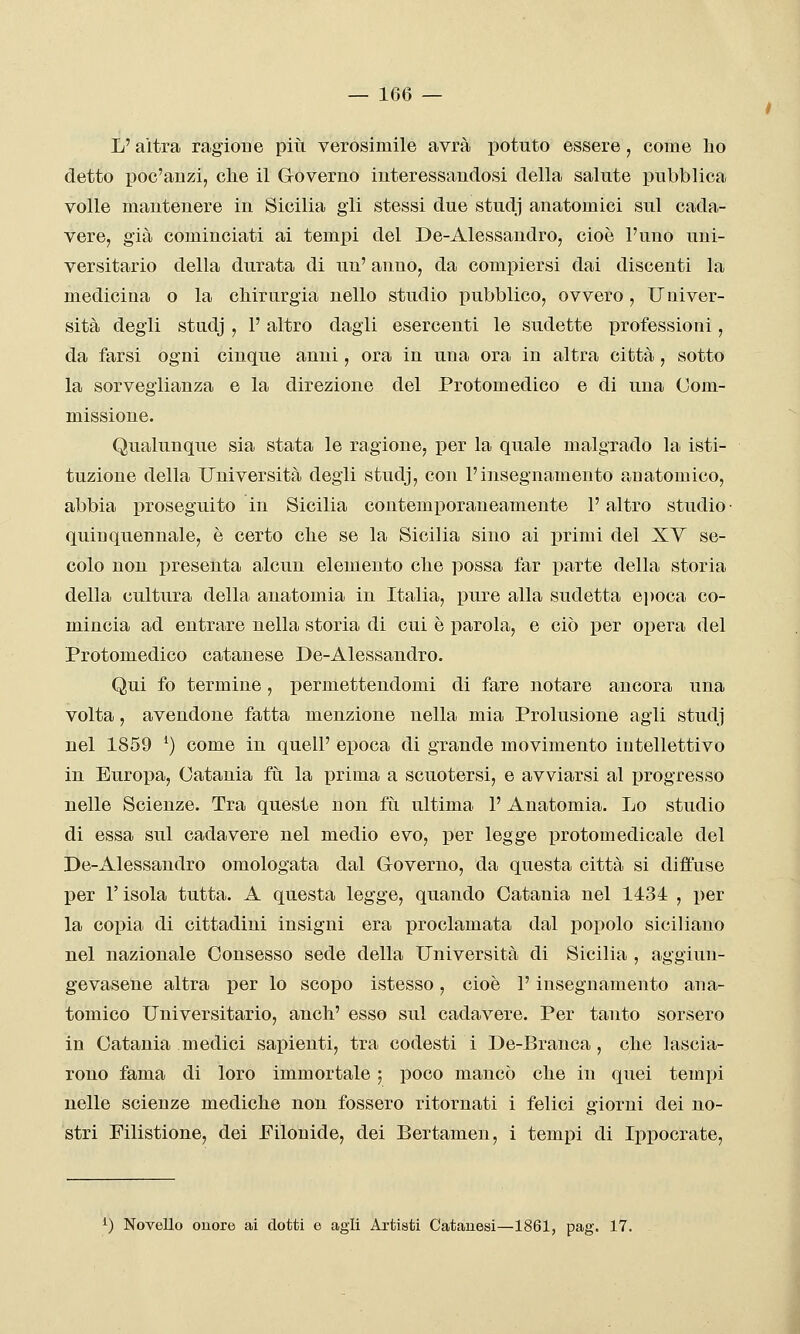 L'altra ragione più verosimile avrà potuto essere, come bo detto poc'anzi, che il Governo interessandosi della salute pubblica volle mantenere in Sicilia gii stessi due studj anatomici sul cada- vere, già cominciati ai tempi del De-Alessandro, cioè l'uno uni- versitario della durata di un' anno, da compiersi dai discenti la medicina o la chirurgia nello studio pubblico, ovvero, Uuiver- sità degli studj , l'altro dagli esercenti le sudette professioni, da farsi ogni cinque anni, ora in una ora in altra città, sotto la sorveglianza e la direzione del Protomedico e di una Com- missione. Qualunque sia stata le ragione, per la quale malgrado la isti- tuzione della Università degli studj, con l'insegnamento anatomico, abbia proseguito in Sicilia contemporaneamente l'altro studio • quinquennale, è certo che se la Sicilia sino ai primi del XV se- colo non presenta alcun elemento che possa far parte della storia della cultura della anatomia in Italia, pure alla sudetta epoca co- mincia ad entrare nella storia di cui è parola, e ciò per opera del Protomedico catanese De-Alessandro. Qui fo termine, permettendomi di fare notare ancora una volta, avendone fatta menzione nella mia Prolusione agii studj nel 1859 ^) come in quell' epoca di grande movimento intellettivo in Europa, Catania fìi la prima a scuotersi, e avviarsi al progresso nelle Scienze. Tra queste non fu ultima 1' Anatomia. Lo studio di essa sul cadavere nel medio evo, per legge protomedicale del De-Alessandro omologata dal Governo, da questa città si diffuse per l'isola tutta. A questa legge, quando Catania nel 1434 , per la copia di cittadini insigni era proclamata dal popolo siciliano nel nazionale Consesso sede della Università di Sicilia , aggiun- ge vasene altra per lo scopo istesso, cioè l'insegnamento ana- tomico Universitario, anch' esso sul cadavere. Per tanto sorsero in Catania medici sapienti, tra codesti i De-Branca, che lascia- rono fama di loro immortale 5 poco mancò che in quei tempi nelle scienze mediche non fossero ritornati i felici giorni dei no- stri Filistione, dei Filonide, dei Bertamen, i tempi di Ippocrate, ^) Novello onore ai dotti e agii Artisti Catauesi—1861, pag. 17.