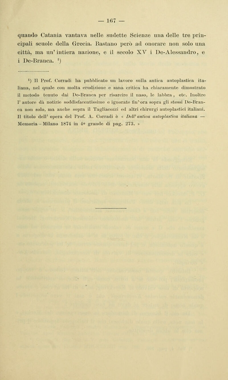 quando Catania vantava nelle sudette Scienze una delle tre prin- cipali scuole della Grecia. Bastano però ad onorare non solo una città, ma un' intiera nazione, e il secolo XV i De-Alessandro, e i De-Branca. ^) ^) Il Prof. Corradi ha jjubblicato uu lavoro sulla antica anto^jlastica ita- liana, nel quale con molta erudizione e sana critica ha chiaramente dimostrato il metodo tenuto dai De-Branca per risarcire il naso, le labbra , eto. Inoltre r autore dà notizie soddisfacentissime e ignorate tìn' ora sopra gli stessi De-Bran- ca non solo, mia anche sopra il Tagliacozzi ed altri chirurgi autoj)lastici italiani. Il titolo dell' opera del Prof. A. Corradi è « Dell' antica autoplastica italiana — Memoria - Milano 1874 in 4» grande di pag. 273. »