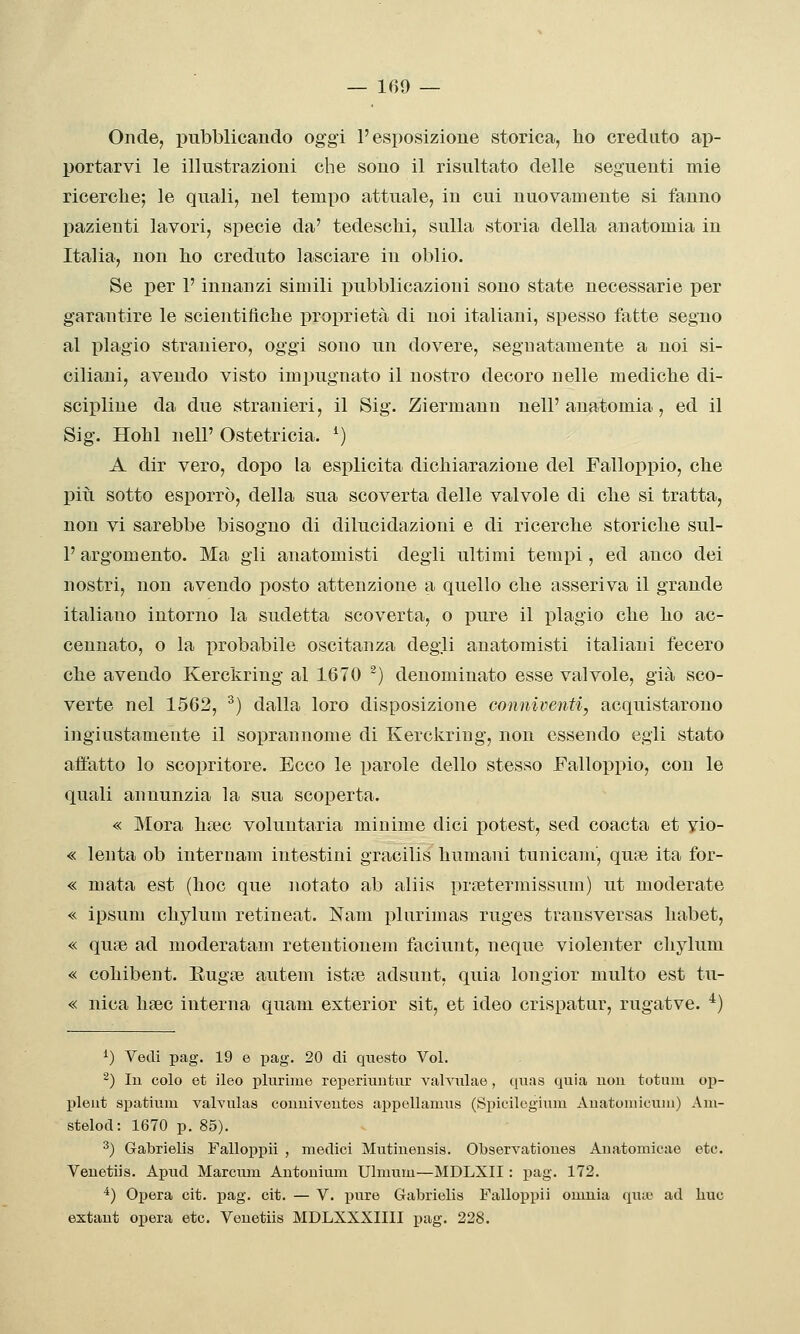 Onde, pubblicando oggi l'esposizione storica, ho creduto ap- portarvi le illustrazioni che sono il risultato delle seguenti mie ricerche; le quali, nel tempo attuale, in cui nuovamente si fanno pazienti lavori, specie da' tedeschi, sulla storia della anatomia in Italia, non ho creduto lasciare in oblio. Se per l'innanzi simili pubblicazioni sono state necessarie per garantire le scientifiche proprietà di noi italiani, spesso fatte segno al plagio straniero, oggi sono un dovere, segnatamente a noi si- ciliani, avendo visto impugnato il nostro decoro nelle mediche di- scipline da due stranieri, il Sig. Ziermann nell'anatomia, ed il Sig. Hohl nell' Ostetricia. ^) A dir vero, dopo la esplicita dichiarazione del Falloppio, che più sotto esporrò, della sua scoverta delle valvole di che si tratta, non vi sarebbe bisogno di dilucidazioni e di ricerche storiche sul- l'argomento. Ma gli anatomisti degli ultimi tempi, ed anco dei nostri, non avendo posto attenzione a quello che asseriva il grande italiano intorno la sudetta scoverta, o pure il plagio che ho ac- cennato, o la probabile oscitanza degli anatomisti italiani fecero che avendo Kerckring al 1670 ^) denominato esse valvole, già sco- verte nel 1562, ^) dalla loro disposizione conniventi, acquistarono ingiustamente il soprannome di Kerckring, non essendo egli stato affatto lo scopritore. Ecco le parole dello stesso Falloppio, con le quali annunzia la sua scoperta. « Mora haìc voluntaria minime dici potest, sed coacta et vio- « lenta ob internam intestini gracilis humani tunicam, qua3 ita for- « mata est (hoc que notato ab aliis pnietermissuio) ut moderate « ipsum chylum retineat. Nam plurimas ruges transversas habet, « quie ad moderatam retentionem faciunt, ncque violenter chylum « cohibent. EugtTe autem istte adsunt, quia longior multo est tu- « nica hfec interna quam exterior sit, et ideo crispatur, rugatve. ^) 0 Vedi pag. 19 e i^ag. 20 di questo Voi. 2) lu colo et ileo plurime reperiuntiir vahailae , quas quia non totum op- pleut spatium valvulas couuiveutes appellamus (Spicilegitim Auatomicuiii) Am- stelod: 1670 p. 85). ^) Gabriella Falloppii , medici Mutineusis. Observationes Aiiatomicae etc. Venetiis. Apud Marcum Autonium Ulmum—MDLXII : j)ag. 172. *) Opera cit. pag. cit. — V. -pure Gabrielis Falloppii omnia qiuv ad bue extaut opera etc. Veuetiis MDLXXXIIII pag. 228.