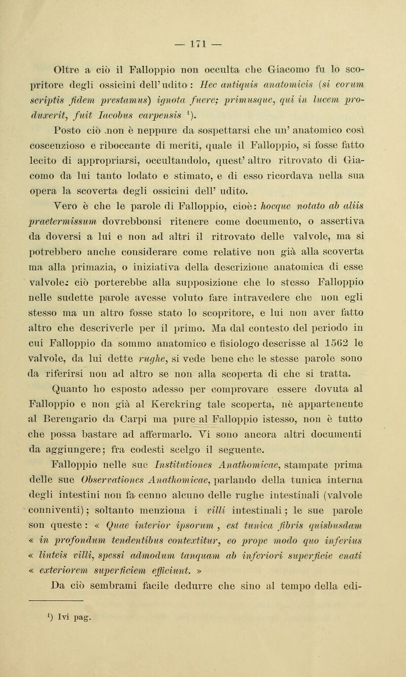 Oltre a ciò il Falloppio non occulta che Giacomo fu lo sco- pritore degli ossicini dell'udito : Ree antiquis anatomicis {si eorum scriptis fidem prestamus) ignota fuere; primusque, qui in lucem prò- duxerit, fuit lacohus carpensis *). Posto ciò .non è neppure da sospettarsi che un' anatomico cosi coscenzioso e riboccante di meriti, quale il Falloppio, si fosse fatto lecito di appropriarsi, occultandolo, quest' altro ritrovato di Gia- como da lui tanto lodato e stimato, e di esso ricordava nella sua opera la scoverta degli ossicini dell' udito. Vero è che le parole di Falloppio, cioè : hocque notato ah aliis praetermissum dovrebbonsi ritenere come documento, o assertiva da doversi a lui e non ad altri il ritrovato delle valvole, ma si potrebbero anche considerare come relative non già alla scoverta ma alla primazia, o iniziativa della descrizione anatomica di esse valvole: ciò porterebbe alla supposizione clie lo stesso Falloppio nelle sudette parole avesse voluto fare intravedere che non egli stesso ma un altro fosse stato lo scopritore, e lui non aver fatto altro clie descriverle per il primo. Ma dal contesto del periodo in cui Falloppio da sommo anatomico e fisiologo descrisse al 1562 le valvole, da lui dette rughe, si vede bene che le stesse x3arole sono da riferirsi non ad altro se non alla scoperta di clie si tratta. Quanto ho esposto adesso per comprovare essere dovuta al Falloppio e non già al Kerckring tale scoperta, né aijpartenente al Berengario da Carpi ma pure al Falloppio istesso, non è tutto clie possa bastare ad affermarlo. Vi sono ancora altri documenti da aggiungere; fra codesti scelgo il seguente. Falloppio nelle sue Institiitiones Anathomicae, stampate prima delle sue Ohservationes Aìiathoìnioae, parlando della tunica interna degli intestini non fa cenno alcuno delle rughe intestinali (valvole conniventi) ; soltanto menziona i villi intestinali ; le sue parole son queste : « Quae interior ipsorum, est tunica Jìbris quishusdam « in profondami tcìidentibus contextitur, eo prope modo quo infcrius « linteis villi, spessi admodum tanquam ah inferiori superficie enati « exteriorem superHcieni effidunt. » Da ciò sembrami facile dedurre che sino al tempo della edi- ^) Ivi pag.