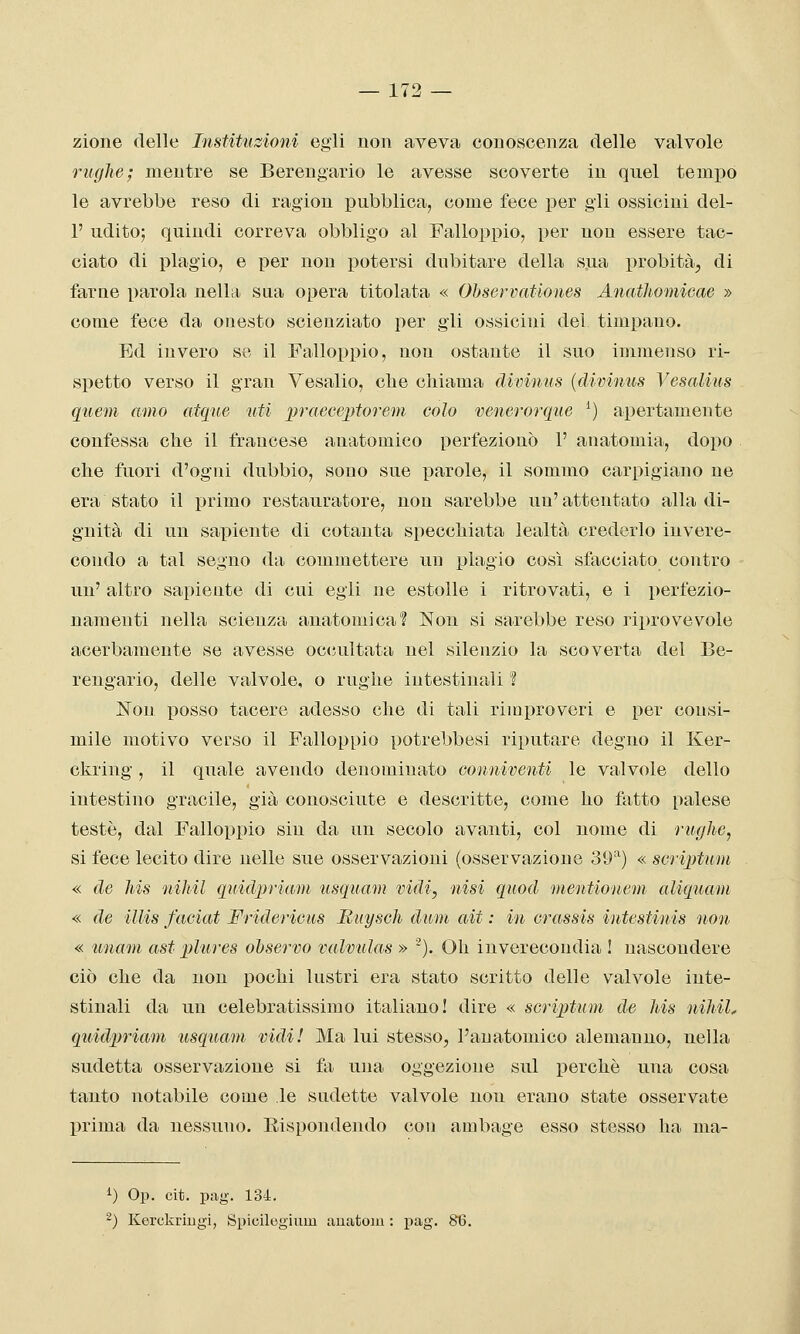 — 173 — zione delle Institiizioni egli non aveva conoscenza delle valvole rughe; mentre se Berengario le avesse scoverte in quel tempo le avrebbe reso di ragion pubblica, come fece per gli ossicini del- l' udito; quindi correva obbligo al Falloppio, per non essere tac- ciato di plagio, e per non potersi dubitare della sua probità, di farne parola nella stia opera titolata « Ohservationes Anathomicae » come fece da onesto scienziato per gli ossicini del timpano. Ed invero so il Falloppio, non ostante il suo immenso ri- spetto verso il gran Vesalio, che chiama divinus {divinus Vesalins quem amo atque ■iiM praeceiìtorem colo venerorque ^) apertamente confessa che il francese anatomico perfezionò 1' anatomia, dopo che fuori d'ogni dubbio, sono sue parole, il sommo carpigiano ne era stato il primo restauratore, non sarebbe un'attentato alla di- gnità di un sapiente di cotanta specchiata lealtà crederlo invere- condo a tal segno da commettere un plagio così sfacciato contro un' altro sapiente di cui egli ne estolle i ritrovati, e i perfezio- namenti nella scienza anatomica? Non si sarebbe reso riprovevole acerbamente se avesse occultata nel silenzio la scoverta del Be- rengario, delle valvole, o rughe intestinali ? Non posso tacere adesso che di tali rimproveri e per consi- mile motivo verso il Falloppio potrebbesi riputare degno il Ker- ckring, il quale avendo denominato conniventi le valvole dello intestino gracile^, già conosciute e descritte, come ho fatto palese testé, dal Falloppio sin da un secolo avanti, col nome di rughe, si fece lecito dire nelle sue osservazioni (osservazione 39'^) « scrix)tum « de his nihil quidpriam usquam vidi, nisi quod mentioneni aliquam « de illis faciat Fridericus Riiysch dum ait : in crassis intestinis noti « imam ast plures ohservo valvulas » '). Oh inverecondia ! nascondere ciò che da non pochi lustri era stato scritto delle valvole inte- stinali da un celebratissimo italiano! dire « scriptum de his nihil, quidpriam usquam vidi! Ma lui stesso, l'anatomico alemanno, nella sudetta osservazione si fa una oggezione sul perchè una cosa tanto notabile come le sudette valvole non erano state osservate prima da nessuno. Rispondendo con ambage esso stesso ha ma- i) Op. cit. pag. 134. ^) KorokriDgi, Si)icileginm auatom : pag. 86.